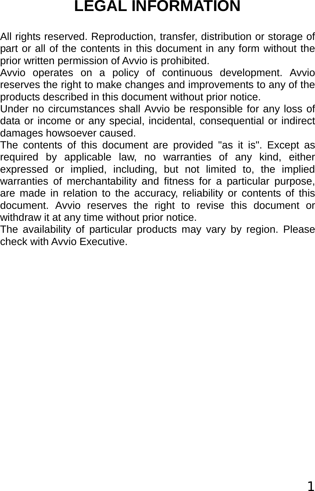  1 LEGAL INFORMATION All rights reserved. Reproduction, transfer, distribution or storage of part or all of the contents in this document in any form without the prior written permission of Avvio is prohibited. Avvio operates on a policy of continuous development. Avvio reserves the right to make changes and improvements to any of the products described in this document without prior notice. Under no circumstances shall Avvio be responsible for any loss of data or income or any special, incidental, consequential or indirect damages howsoever caused. The contents of this document are provided &quot;as it is&quot;. Except as required by applicable law, no warranties of any kind, either expressed or implied, including, but not limited to, the implied warranties of merchantability and fitness for a particular purpose, are made in relation to the accuracy, reliability or contents of this document. Avvio reserves the right to revise this document or withdraw it at any time without prior notice. The availability of particular products may vary by region. Please check with Avvio Executive. 