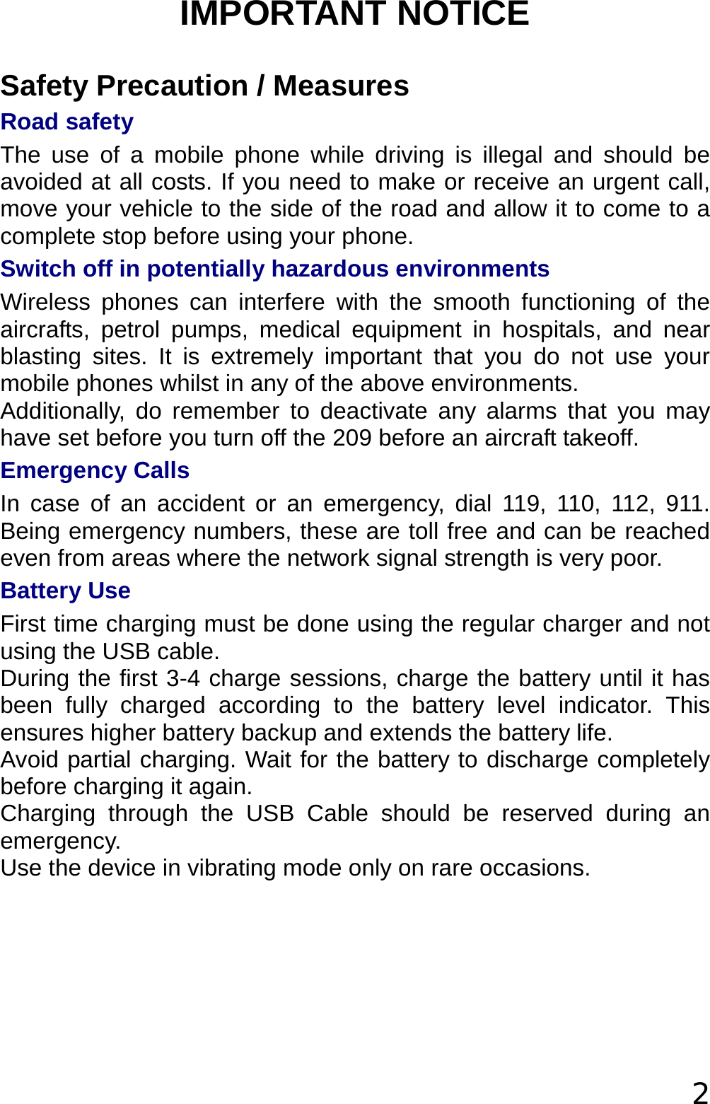  2 IMPORTANT NOTICE Safety Precaution / Measures Road safety  The use of a mobile phone while driving is illegal and should be avoided at all costs. If you need to make or receive an urgent call, move your vehicle to the side of the road and allow it to come to a complete stop before using your phone.  Switch off in potentially hazardous environments  Wireless phones can interfere with the smooth functioning of the aircrafts, petrol pumps, medical equipment in hospitals, and near blasting sites. It is extremely important that you do not use your mobile phones whilst in any of the above environments.  Additionally, do remember to deactivate any alarms that you may have set before you turn off the 209 before an aircraft takeoff.  Emergency Calls In case of an accident or an emergency, dial 119, 110, 112, 911. Being emergency numbers, these are toll free and can be reached even from areas where the network signal strength is very poor. Battery Use First time charging must be done using the regular charger and not using the USB cable.  During the first 3-4 charge sessions, charge the battery until it has been fully charged according to the battery level indicator. This ensures higher battery backup and extends the battery life.  Avoid partial charging. Wait for the battery to discharge completely before charging it again. Charging through the USB Cable should be reserved during an emergency.  Use the device in vibrating mode only on rare occasions.  