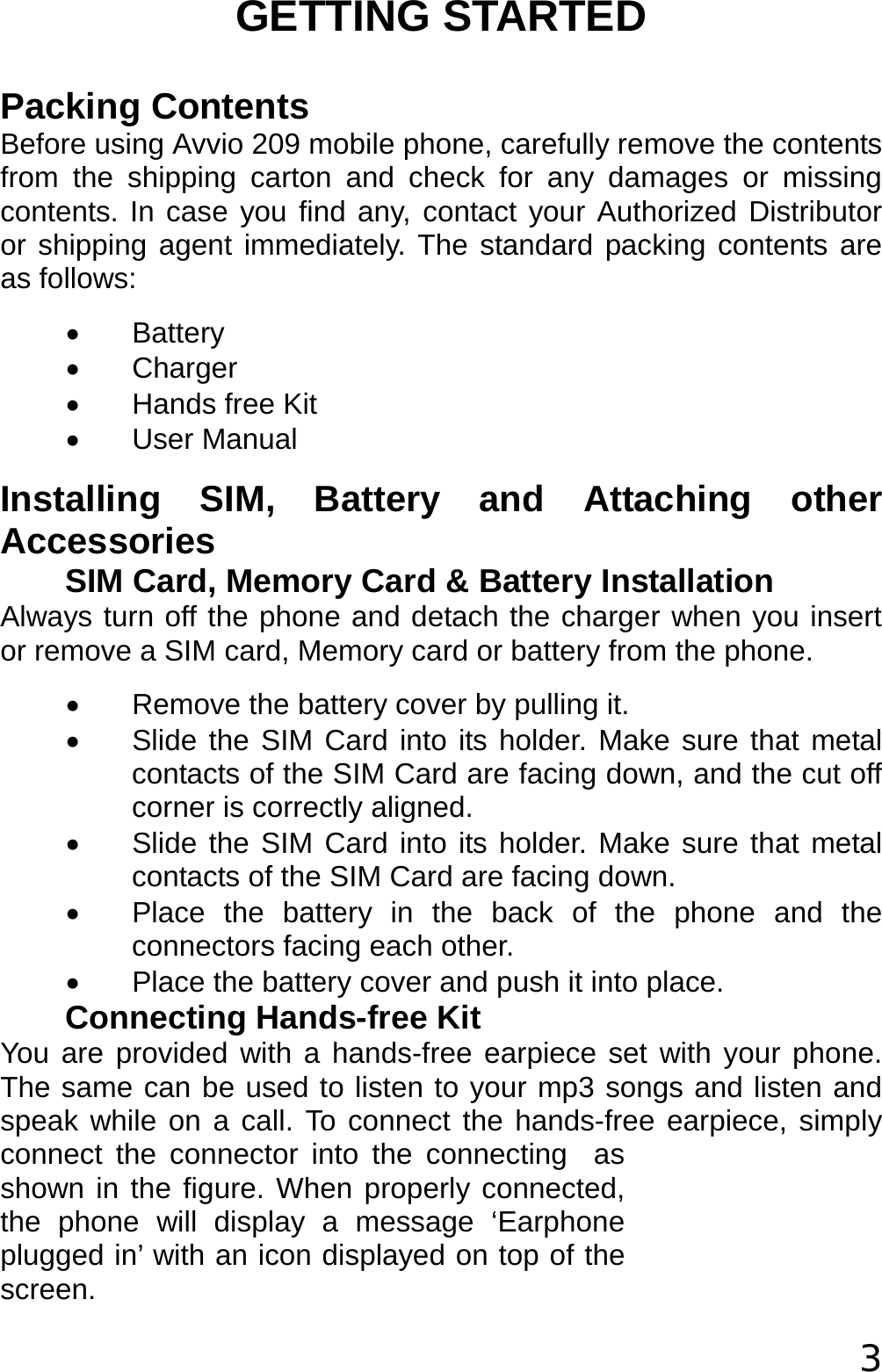  3 GETTING STARTED Packing Contents Before using Avvio 209 mobile phone, carefully remove the contents from the shipping carton and check for any damages or missing contents. In case you find any, contact your Authorized Distributor or shipping agent immediately. The standard packing contents are as follows: • Battery • Charger •  Hands free Kit • User Manual Installing SIM, Battery and Attaching other Accessories SIM Card, Memory Card &amp; Battery Installation Always turn off the phone and detach the charger when you insert or remove a SIM card, Memory card or battery from the phone. •  Remove the battery cover by pulling it. •  Slide the SIM Card into its holder. Make sure that metal contacts of the SIM Card are facing down, and the cut off corner is correctly aligned. •  Slide the SIM Card into its holder. Make sure that metal contacts of the SIM Card are facing down. •  Place the battery in the back of the phone and the connectors facing each other. •  Place the battery cover and push it into place. Connecting Hands-free Kit You are provided with a hands-free earpiece set with your phone. The same can be used to listen to your mp3 songs and listen and speak while on a call. To connect the hands-free earpiece, simply connect the connector into the connecting  as shown in the figure. When properly connected, the phone will display a message ‘Earphone plugged in’ with an icon displayed on top of the screen. 