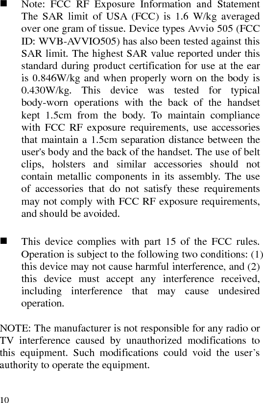 10   1  Note: FCC RF Exposure Information and Statement   The SAR limit of USA (FCC) is 1.6 W/kg averaged over one gram of tissue. Device types Avvio 505 (FCC ID: WVB-AVVIO505) has also been tested against this SAR limit. The highest SAR value reported under this standard during product certification for use at the ear is 0.846W/kg and when properly worn on the body is 0.430W/kg. This device was tested for typical body-worn operations with the back of the handset kept 1.5cm from the body. To maintain compliance with FCC RF exposure requirements, use accessories that maintain a 1.5cm separation distance between the user&apos;s body and the back of the handset. The use of belt clips, holsters and similar accessories should not contain metallic components in its assembly. The use of accessories that do not satisfy these requirements may not comply with FCC RF exposure requirements, and should be avoided.           This device complies with part 15 of the FCC rules. Operation is subject to the following two conditions: (1) this device may not cause harmful interference, and (2) this device must accept any interference received, including interference that may cause undesired operation.  NOTE: The manufacturer is not responsible for any radio or TV interference caused by unauthorized modifications to this equipment. Such modifications could void the user’s authority to operate the equipment.  