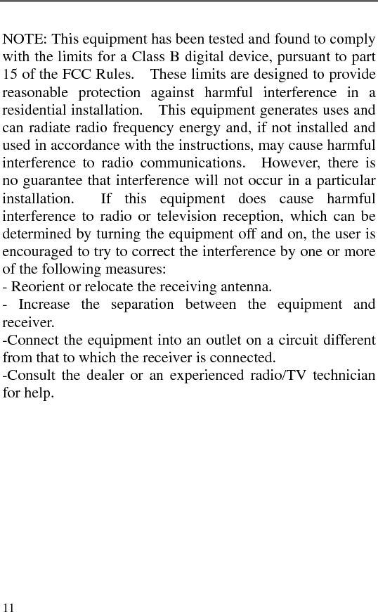   11NOTE: This equipment has been tested and found to comply with the limits for a Class B digital device, pursuant to part 15 of the FCC Rules.    These limits are designed to provide reasonable protection against harmful interference in a residential installation.    This equipment generates uses and can radiate radio frequency energy and, if not installed and used in accordance with the instructions, may cause harmful interference to radio communications.  However, there is no guarantee that interference will not occur in a particular installation.  If this equipment does cause harmful interference to radio or television reception, which can be determined by turning the equipment off and on, the user is encouraged to try to correct the interference by one or more of the following measures:   - Reorient or relocate the receiving antenna.   - Increase the separation between the equipment and receiver.  -Connect the equipment into an outlet on a circuit different from that to which the receiver is connected.   -Consult the dealer or an experienced radio/TV technician for help. 