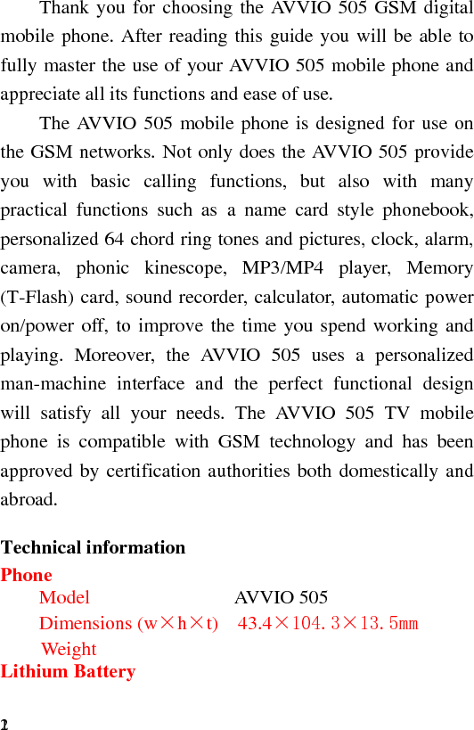 2   1 Thank you for choosing the AVVIO 505 GSM digital mobile phone. After reading this guide you will be able to fully master the use of your AVVIO 505 mobile phone and appreciate all its functions and ease of use. The AVVIO 505 mobile phone is designed for use on the GSM networks. Not only does the AVVIO 505 provide you with basic calling functions, but also with many practical functions such as a name card style phonebook, personalized 64 chord ring tones and pictures, clock, alarm, camera, phonic kinescope, MP3/MP4 player, Memory (T-Flash) card, sound recorder, calculator, automatic power on/power off, to improve the time you spend working and playing. Moreover, the AVVIO 505 uses a personalized man-machine interface and the perfect functional design will satisfy all your needs. The AVVIO 505 TV mobile phone is compatible with GSM technology and has been approved by certification authorities both domestically and abroad. Technical information Phone Model       AVVIO 505 Dimensions (w×h×t)  43.4×104.3×13.5mm Weight               Lithium Battery 