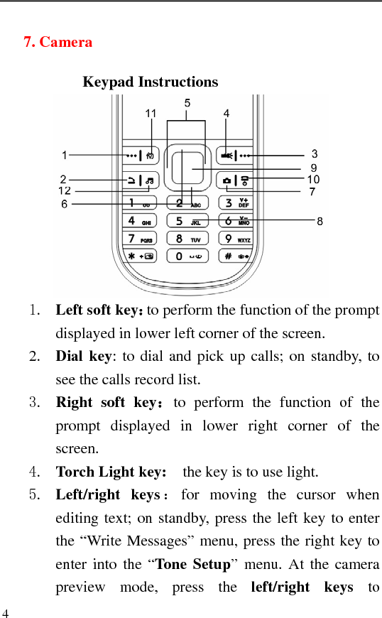   4 7. Camera     Keypad Instructions  1. Left soft key：to perform the function of the prompt displayed in lower left corner of the screen. 2. Dial key: to dial and pick up calls; on standby, to see the calls record list.   3. Right soft key：to perform the function of the prompt displayed in lower right corner of the screen. 4. Torch Light key:    the key is to use light. 5. Left/right keys ：for moving the cursor when editing text; on standby, press the left key to enter the “Write Messages” menu, press the right key to enter into the “Tone Setup” menu. At the camera preview mode, press the left/right keys to 