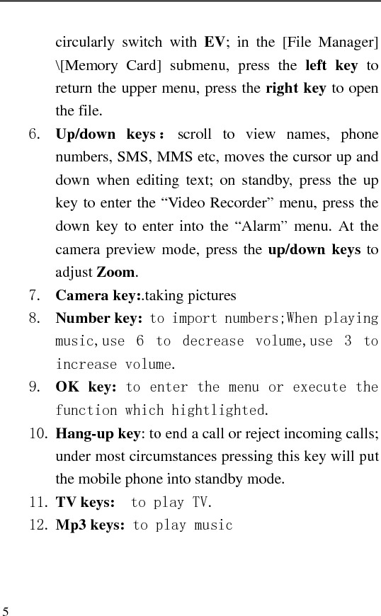   5 circularly switch with EV; in the [File Manager] \[Memory Card] submenu, press the left key to return the upper menu, press the right key to open the file. 6. Up/down keys ：scroll to view names, phone numbers, SMS, MMS etc, moves the cursor up and down when editing text; on standby, press the up key to enter the “Video Recorder” menu, press the down key to enter into the “Alarm” menu. At the camera preview mode, press the up/down keys to adjust Zoom. 7. Camera key:.taking pictures 8. Number key: to import numbers;When playing music,use  6  to  decrease  volume,use  3  to increase volume. 9. OK key: to enter the menu or execute the function which hightlighted. 10. Hang-up key: to end a call or reject incoming calls; under most circumstances pressing this key will put the mobile phone into standby mode. 11. TV keys:    to play TV. 12. Mp3 keys: to play music  