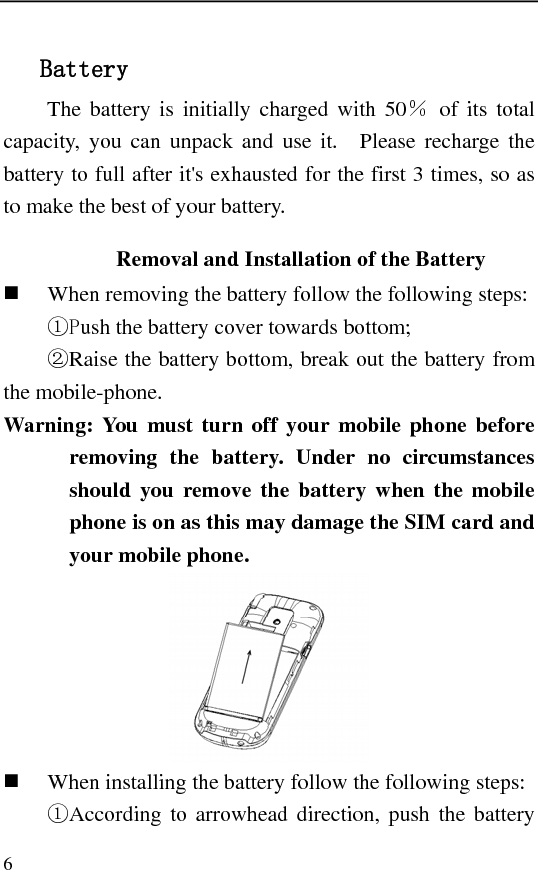   6 Battery The battery is initially charged with 50％ of its total capacity, you can unpack and use it.  Please recharge the battery to full after it&apos;s exhausted for the first 3 times, so as to make the best of your battery. Removal and Installation of the Battery  When removing the battery follow the following steps: ①Push the battery cover towards bottom; ②Raise the battery bottom, break out the battery from the mobile-phone. Warning: You must turn off your mobile phone before removing the battery. Under no circumstances should you remove the battery when the mobile phone is on as this may damage the SIM card and your mobile phone.   When installing the battery follow the following steps: ①According to arrowhead direction, push the battery 