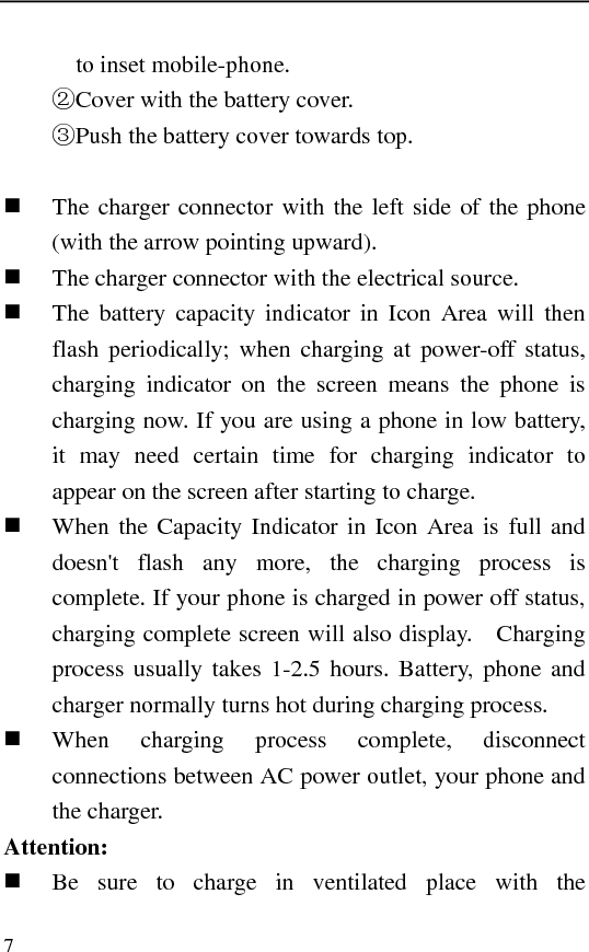   7 to inset mobile-phone. Cover with ②the battery cover. ③Push the battery cover towards top.   The charger connector with the left side of the phone (with the arrow pointing upward).  The charger connector with the electrical source.  The battery capacity indicator in Icon Area will then flash periodically; when charging at power-off status, charging indicator on the screen means the phone is charging now. If you are using a phone in low battery, it may need certain time for charging indicator to appear on the screen after starting to charge.  When the Capacity Indicator in Icon Area is full and doesn&apos;t flash any more, the charging process is complete. If your phone is charged in power off status, charging complete screen will also display.    Charging process usually takes 1-2.5 hours. Battery, phone and charger normally turns hot during charging process.  When charging process complete, disconnect connections between AC power outlet, your phone and the charger. Attention:  Be sure to charge in ventilated place with the 