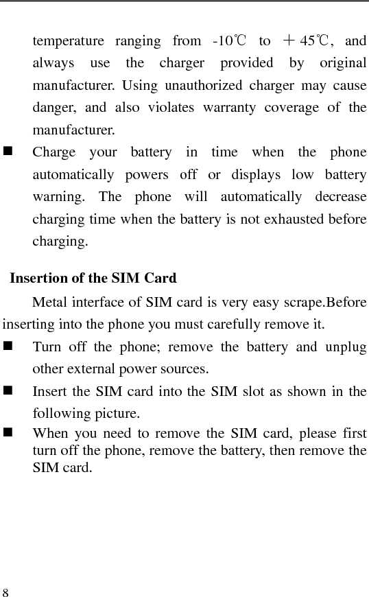   8 temperature ranging from -10℃ to ＋45℃, and always use the charger provided by original manufacturer. Using unauthorized charger may cause danger, and also violates warranty coverage of the manufacturer.  Charge your battery in time when the phone automatically powers off or displays low battery warning. The phone will automatically decrease charging time when the battery is not exhausted before charging. Insertion of the SIM Card Metal interface of SIM card is very easy scrape.Before inserting into the phone you must carefully remove it.  Turn off the phone; remove the battery and unplug other external power sources.  Insert the SIM card into the SIM slot as shown in the following picture.  When you need to remove the SIM card, please first turn off the phone, remove the battery, then remove the SIM card. 