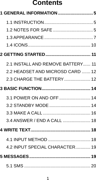  1   Contents 1 GENERAL INFORMATION............................5 1.1 INSTRUCTION.......................................5 1.2 NOTES FOR SAFE ................................5 1.3 APPEARANCE.......................................7 1.4 ICONS.................................................. 10 2 GETTING STARTED.................................... 11 2.1 INSTALL AND REMOVE BATTERY...... 11 2.2 HEADSET AND MICROSD CARD ....... 12 2.3 CHARGE THE BATTERY..................... 12 3 BASIC FUNCTION....................................... 14 3.1 POWER ON AND OFF......................... 14 3.2 STANDBY MODE................................. 14 3.3 MAKE A CALL ...................................... 16 3.4 ANSWER / END A CALL ...................... 18 4 WRITE TEXT................................................ 18 4.1 INPUT METHOD .................................. 18 4.2 INPUT SPECIAL CHARACTER............ 19 5 MESSAGES................................................. 19 5.1 SMS ..................................................... 20 