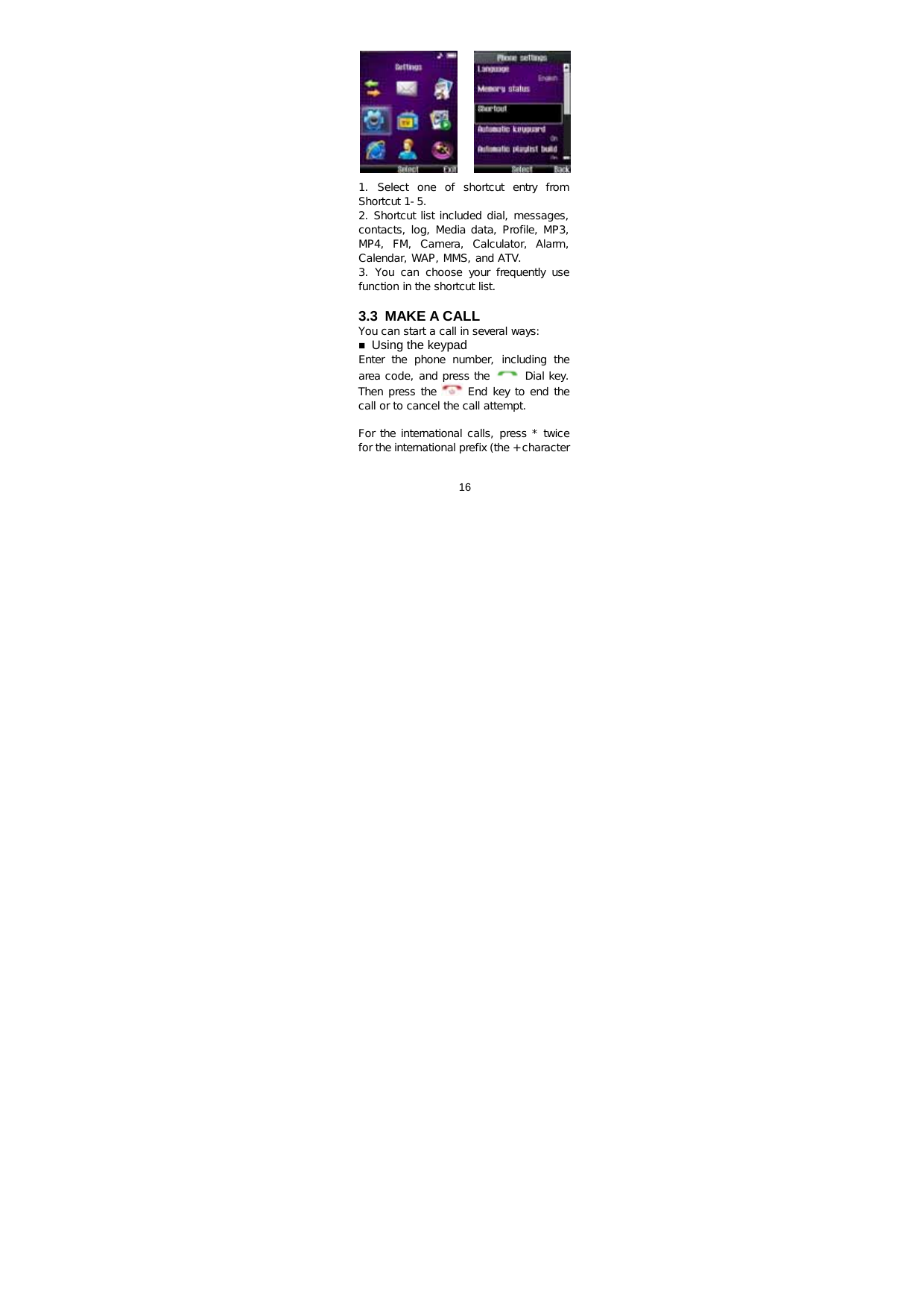  16           1. Select one of shortcut entry from Shortcut 1-5. 2. Shortcut list included dial, messages, contacts, log, Media data, Profile, MP3, MP4,  FM,  Camera,  Calculator,  Alarm, Calendar, WAP, MMS, and ATV. 3. You can choose your frequently use function in the shortcut list.  3.3 MAKE A CALL You can start a call in several ways:  Using the keypad Enter  the  phone  number,  including  the area code, and press the   Dial key. Then press the   End key to end the call or to cancel the call attempt.  For the international calls, press * twice for the international prefix (the + character 