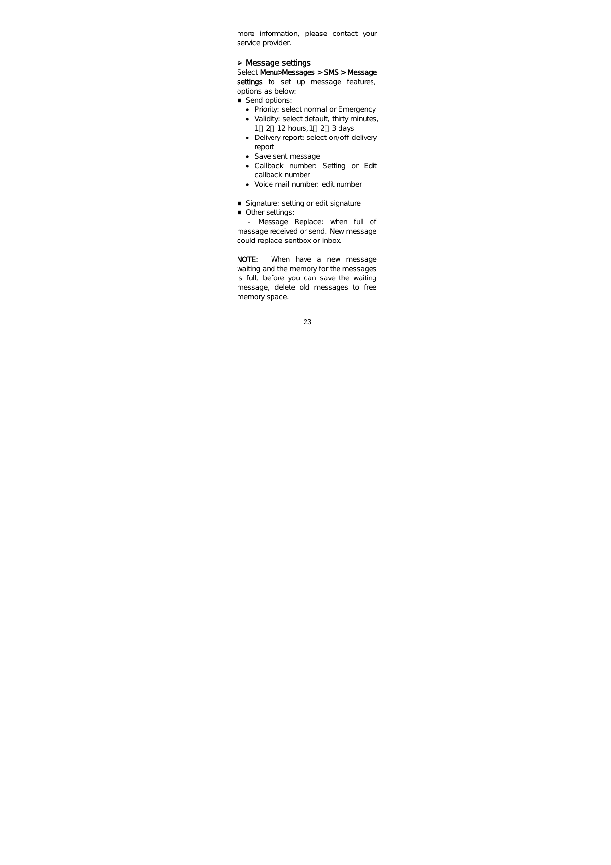  23   more  information,  please  contact  your service provider.  ¾ Message settings Select Menu&gt;Messages &gt; SMS &gt; Message settings  to  set  up  message  features, options as below:  Send options:  • Priority: select normal or Emergency • Validity: select default, thirty minutes, 1、2、12 hours,1、2、3 days • Delivery report: select on/off delivery report • Save sent message • Callback  number:  Setting  or  Edit callback number • Voice mail number: edit number   Signature: setting or edit signature  Other settings:     -  Message  Replace:  when  full  of massage received or send. New message could replace sentbox or inbox.  NOTE:  When  have  a  new  message waiting and the memory for the messages is full, before you can save the waiting message,  delete  old  messages  to  free memory space. 
