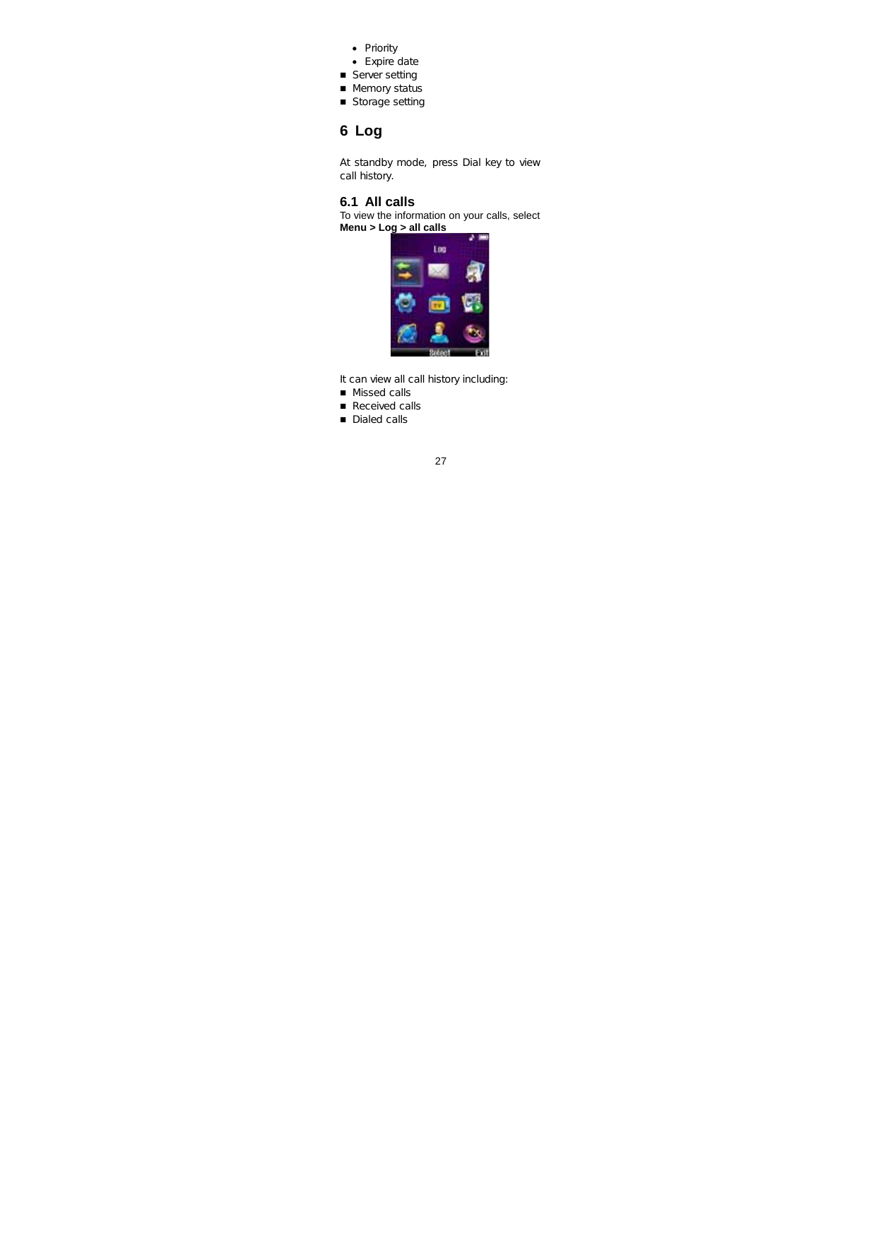  27   • Priority • Expire date  Server setting  Memory status  Storage setting  6 Log  At standby mode, press Dial key to view call history.  6.1 All calls  To view the information on your calls, select Menu &gt; Log &gt; all calls   It can view all call history including:   Missed calls  Received calls  Dialed calls 