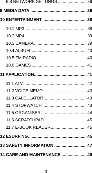  3   8.8 NETWORK SETTINGS ........................ 36 9 MEDIA DATA ............................................... 36 10 ENTERTAINMENT..................................... 38 10.1 MP3.................................................... 38 10.2 MP4.................................................... 39 10.3 CAMERA............................................ 39 10.4 ALBUM............................................... 40 10.5 FM RADIO.......................................... 40 10.6 GAMES .............................................. 41 11 APPLICATION............................................ 41 11.1 ATV..................................................... 42 11.2 VOICE MEMO .................................... 43 11.3 CALCULATOR.................................... 43 11.4 STOPWATCH..................................... 43 11.5 ORGANISER ...................................... 44 11.6 SCRATCHPAD ................................... 45 11.7 E-BOOK READER.............................. 45 12 ESURFING................................................. 45 13 SAFETY INFORMATION ........................... 47 14 CARE AND MAINTENANCE ..................... 49 