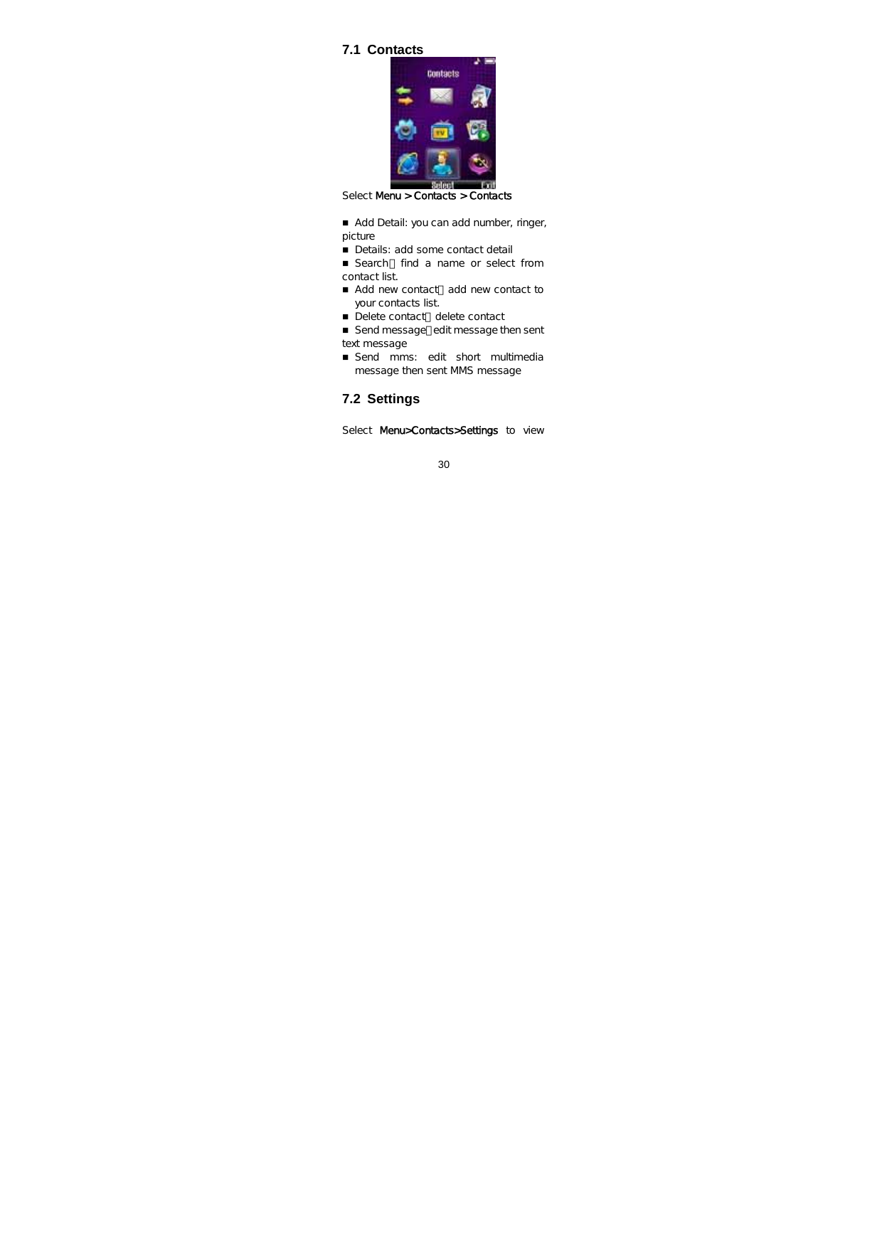  30   7.1 Contacts  Select Menu &gt; Contacts &gt; Contacts   Add Detail: you can add number, ringer, picture  Details: add some contact detail   Search：find  a  name  or  select  from contact list.  Add new contact：add new contact to your contacts list.   Delete contact：delete contact   Send message：edit message then sent text message   Send  mms: edit short multimedia message then sent MMS message  7.2 Settings  Select  Menu&gt;Contacts&gt;Settings to view 