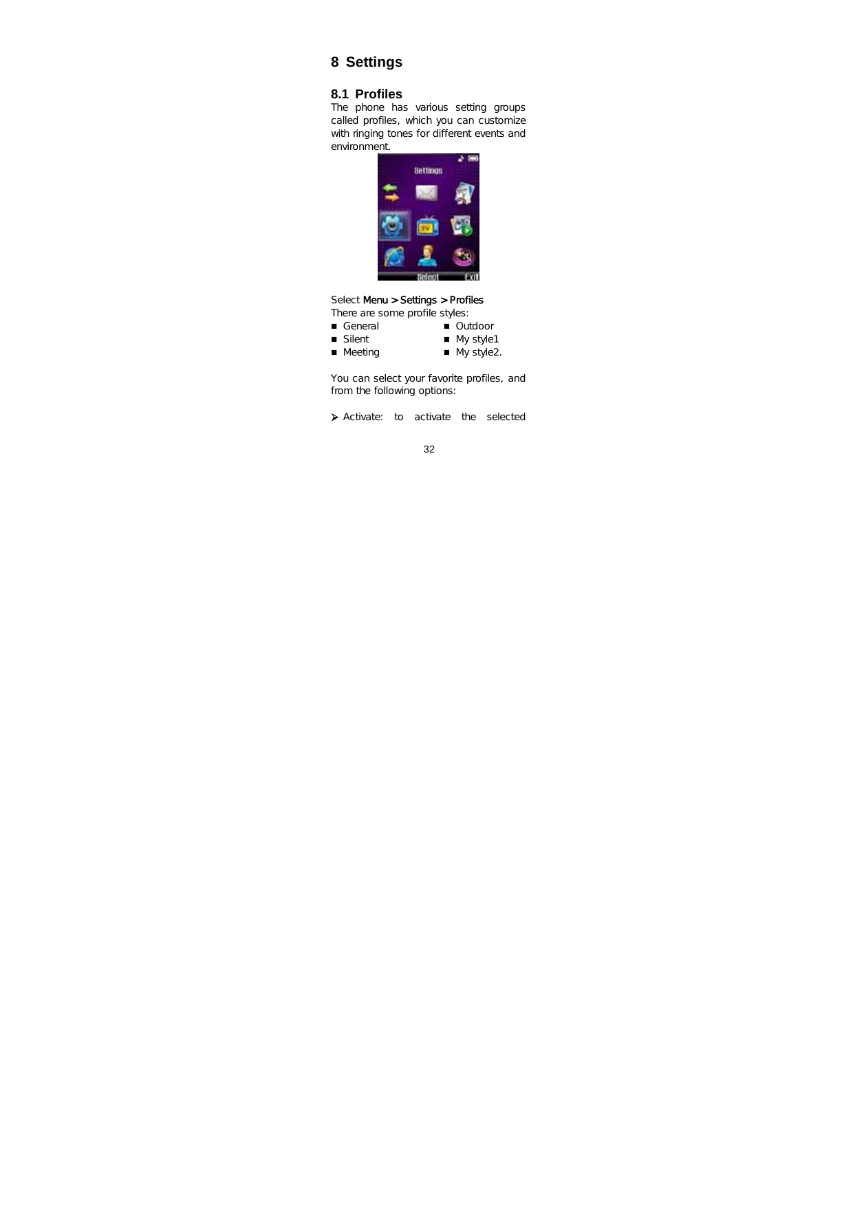  32    8 Settings  8.1 Profiles The  phone  has  various  setting  groups called profiles, which you can customize with ringing tones for different events and environment.   Select Menu &gt; Settings &gt; Profiles There are some profile styles:   General  Silent  Meeting  Outdoor  My style1  My style2.   You can select your favorite profiles, and from the following options:  ¾ Activate:  to  activate  the  selected 