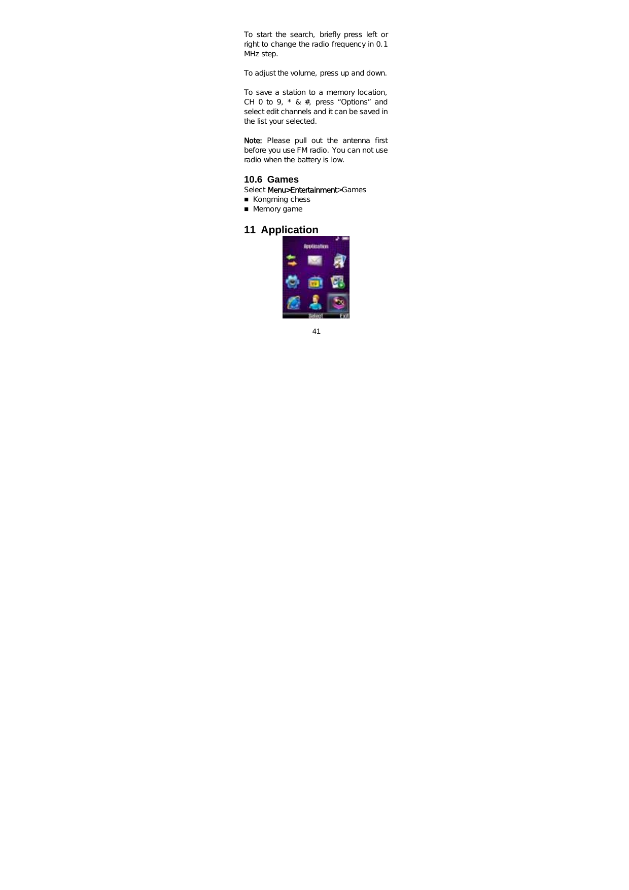  41   To start the search, briefly press left or right to change the radio frequency in 0.1 MHz step.    To adjust the volume, press up and down.    To save a station to a memory location, CH 0 to 9, * &amp; #, press “Options” and select edit channels and it can be saved in the list your selected.   Note: Please pull out the antenna first before you use FM radio. You can not use radio when the battery is low.  10.6 Games Select Menu&gt;Entertainment&gt;Games  Kongming chess  Memory game  11 Application       