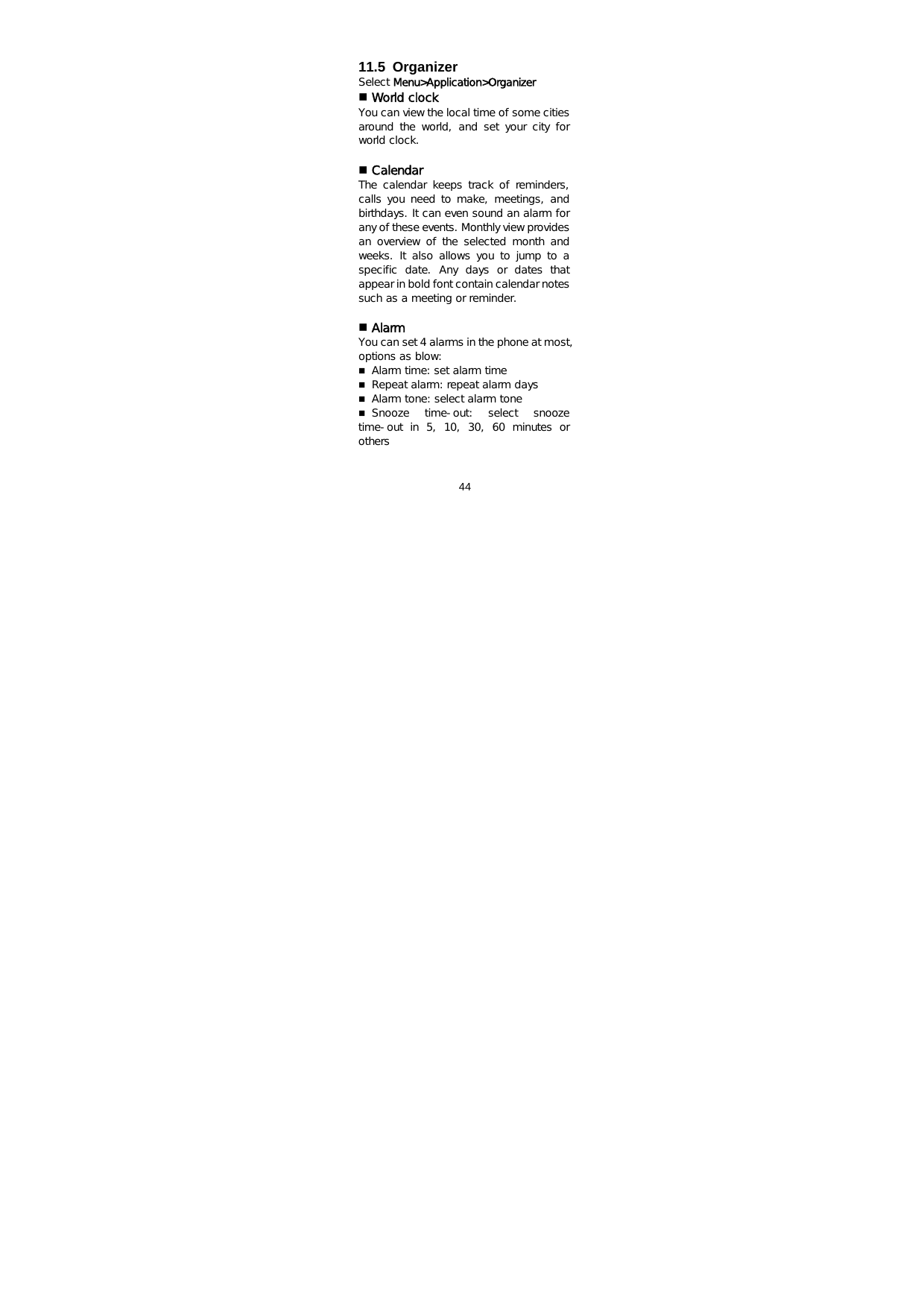  44    11.5 Organizer Select Menu&gt;Application&gt;Organizer  World clock You can view the local time of some cities around  the  world,  and  set  your  city  for world clock.    Calendar The  calendar  keeps  track  of  reminders, calls you need  to  make,  meetings,  and birthdays. It can even sound an alarm for any of these events. Monthly view provides an overview of the selected month and weeks. It also allows you to jump to a specific  date.  Any  days  or  dates  that appear in bold font contain calendar notes such as a meeting or reminder.   Alarm You can set 4 alarms in the phone at most, options as blow:   Alarm time: set alarm time  Repeat alarm: repeat alarm days  Alarm tone: select alarm tone  Snooze  time-out:  select  snooze time-out  in  5,  10,  30,  60  minutes  or others  