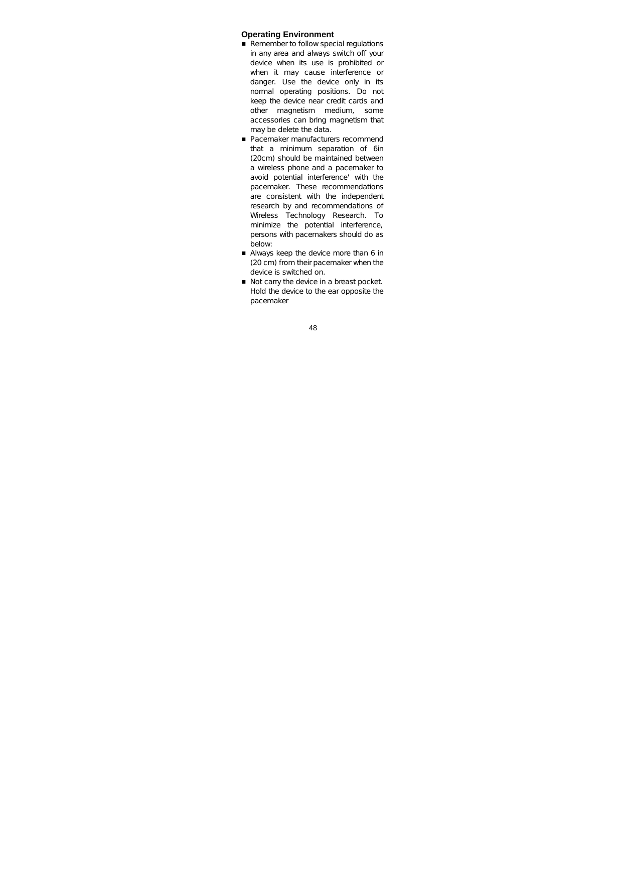  48   Operating Environment  Remember to follow special regulations in any area and always switch off your device when its use is prohibited or when  it  may  cause  interference  or danger.  Use  the  device  only  in  its normal  operating  positions.  Do  not keep the device near credit cards and other  magnetism  medium,  some accessories can bring magnetism that may be delete the data.  Pacemaker manufacturers recommend that a minimum separation of 6in (20cm) should be maintained between a wireless phone and a pacemaker to avoid  potential  interference&apos;  with  the pacemaker.  These  recommendations are  consistent  with  the  independent research by and recommendations of Wireless  Technology  Research.  To minimize the potential interference, persons with pacemakers should do as below:   Always keep the device more than 6 in (20 cm) from their pacemaker when the device is switched on.   Not carry the device in a breast pocket. Hold the device to the ear opposite the pacemaker  