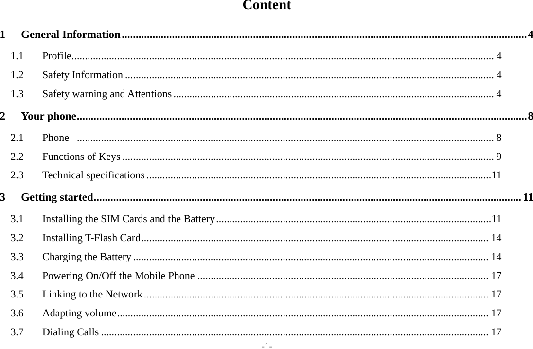-1- Content 1 General Information ................................................................................................................................................. 4 1.1 Profile .............................................................................................................................................................. 4 1.2 Safety Information .......................................................................................................................................... 4 1.3  Safety warning and Attentions ........................................................................................................................ 4 2 Your phone ................................................................................................................................................................. 8 2.1 Phone  ............................................................................................................................................................ 8 2.2 Functions of Keys ........................................................................................................................................... 9 2.3 Technical specifications ................................................................................................................................. 11 3 Getting started ......................................................................................................................................................... 11 3.1  Installing the SIM Cards and the Battery ....................................................................................................... 11 3.2 Installing T-Flash Card .................................................................................................................................. 14 3.3  Charging the Battery ..................................................................................................................................... 14 3.4 Powering On/Off the Mobile Phone ............................................................................................................. 17 3.5  Linking to the Network ................................................................................................................................. 17 3.6 Adapting volume ........................................................................................................................................... 17 3.7 Dialing Calls ................................................................................................................................................. 17 