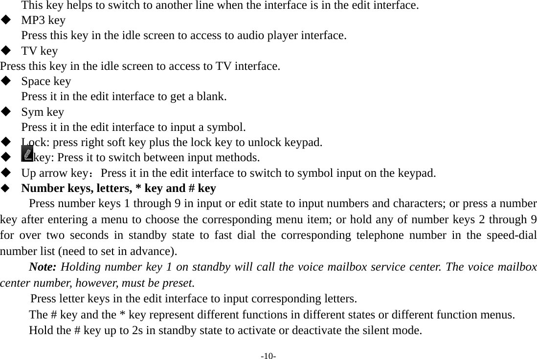 -10- This key helps to switch to another line when the interface is in the edit interface.  MP3 key Press this key in the idle screen to access to audio player interface.  TV key Press this key in the idle screen to access to TV interface.          Space key Press it in the edit interface to get a blank.  Sym key Press it in the edit interface to input a symbol.  Lock: press right soft key plus the lock key to unlock keypad.  key: Press it to switch between input methods.  Up arrow key：Press it in the edit interface to switch to symbol input on the keypad.  Number keys, letters, * key and # key Press number keys 1 through 9 in input or edit state to input numbers and characters; or press a number key after entering a menu to choose the corresponding menu item; or hold any of number keys 2 through 9 for over two seconds in standby state to fast dial the corresponding telephone number in the speed-dial number list (need to set in advance). Note: Holding number key 1 on standby will call the voice mailbox service center. The voice mailbox center number, however, must be preset.      Press letter keys in the edit interface to input corresponding letters.   The # key and the * key represent different functions in different states or different function menus. Hold the # key up to 2s in standby state to activate or deactivate the silent mode. 