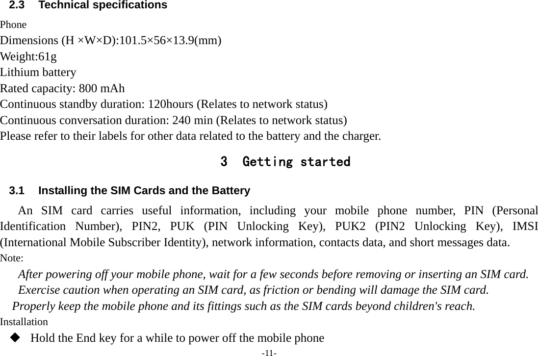 -11- 2.3 Technical specifications Phone Dimensions (H ×W×D):101.5×56×13.9(mm) Weight:61g Lithium battery Rated capacity: 800 mAh Continuous standby duration: 120hours (Relates to network status) Continuous conversation duration: 240 min (Relates to network status) Please refer to their labels for other data related to the battery and the charger. 3 Getting started 3.1  Installing the SIM Cards and the Battery An SIM card carries useful information, including your mobile phone number, PIN (Personal Identification Number), PIN2, PUK (PIN Unlocking Key), PUK2 (PIN2 Unlocking Key), IMSI (International Mobile Subscriber Identity), network information, contacts data, and short messages data. Note: After powering off your mobile phone, wait for a few seconds before removing or inserting an SIM card. Exercise caution when operating an SIM card, as friction or bending will damage the SIM card. Properly keep the mobile phone and its fittings such as the SIM cards beyond children&apos;s reach. Installation  Hold the End key for a while to power off the mobile phone 