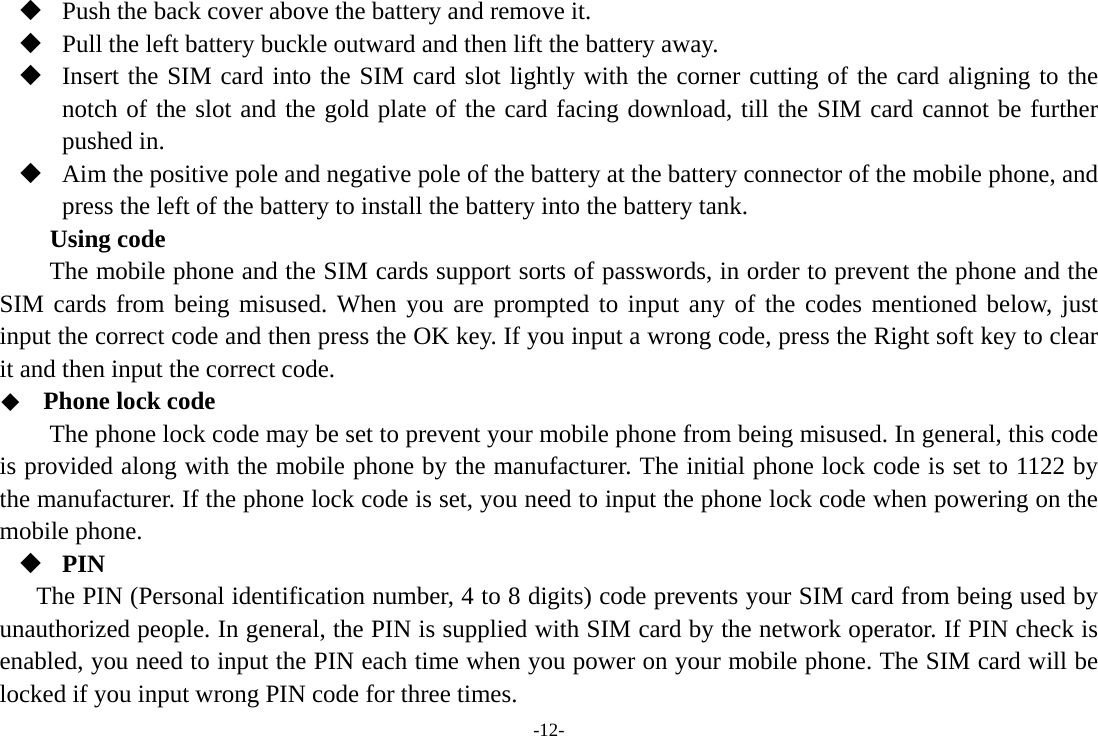 -12-  Push the back cover above the battery and remove it.  Pull the left battery buckle outward and then lift the battery away.  Insert the SIM card into the SIM card slot lightly with the corner cutting of the card aligning to the notch of the slot and the gold plate of the card facing download, till the SIM card cannot be further pushed in.  Aim the positive pole and negative pole of the battery at the battery connector of the mobile phone, and press the left of the battery to install the battery into the battery tank. Using code The mobile phone and the SIM cards support sorts of passwords, in order to prevent the phone and the SIM cards from being misused. When you are prompted to input any of the codes mentioned below, just input the correct code and then press the OK key. If you input a wrong code, press the Right soft key to clear it and then input the correct code.    Phone lock code The phone lock code may be set to prevent your mobile phone from being misused. In general, this code is provided along with the mobile phone by the manufacturer. The initial phone lock code is set to 1122 by the manufacturer. If the phone lock code is set, you need to input the phone lock code when powering on the mobile phone.  PIN The PIN (Personal identification number, 4 to 8 digits) code prevents your SIM card from being used by unauthorized people. In general, the PIN is supplied with SIM card by the network operator. If PIN check is enabled, you need to input the PIN each time when you power on your mobile phone. The SIM card will be locked if you input wrong PIN code for three times. 