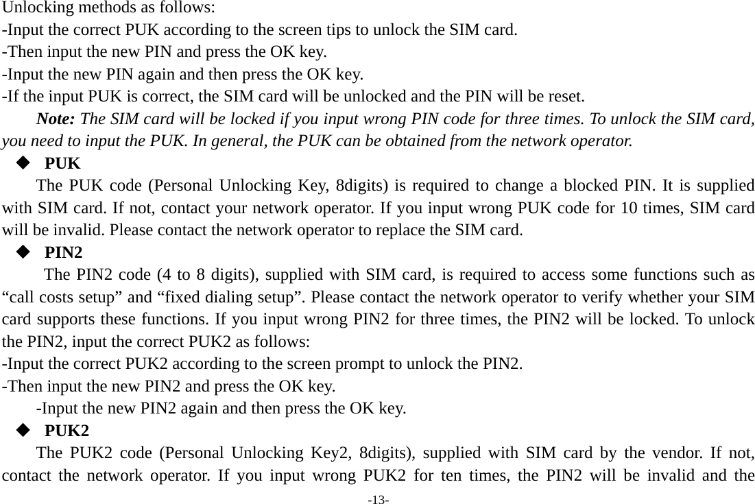 -13- Unlocking methods as follows: -Input the correct PUK according to the screen tips to unlock the SIM card. -Then input the new PIN and press the OK key. -Input the new PIN again and then press the OK key. -If the input PUK is correct, the SIM card will be unlocked and the PIN will be reset. Note: The SIM card will be locked if you input wrong PIN code for three times. To unlock the SIM card, you need to input the PUK. In general, the PUK can be obtained from the network operator.  PUK The PUK code (Personal Unlocking Key, 8digits) is required to change a blocked PIN. It is supplied with SIM card. If not, contact your network operator. If you input wrong PUK code for 10 times, SIM card will be invalid. Please contact the network operator to replace the SIM card.  PIN2 The PIN2 code (4 to 8 digits), supplied with SIM card, is required to access some functions such as “call costs setup” and “fixed dialing setup”. Please contact the network operator to verify whether your SIM card supports these functions. If you input wrong PIN2 for three times, the PIN2 will be locked. To unlock the PIN2, input the correct PUK2 as follows: -Input the correct PUK2 according to the screen prompt to unlock the PIN2. -Then input the new PIN2 and press the OK key. -Input the new PIN2 again and then press the OK key.  PUK2 The PUK2 code (Personal Unlocking Key2, 8digits), supplied with SIM card by the vendor. If not, contact the network operator. If you input wrong PUK2 for ten times, the PIN2 will be invalid and the 