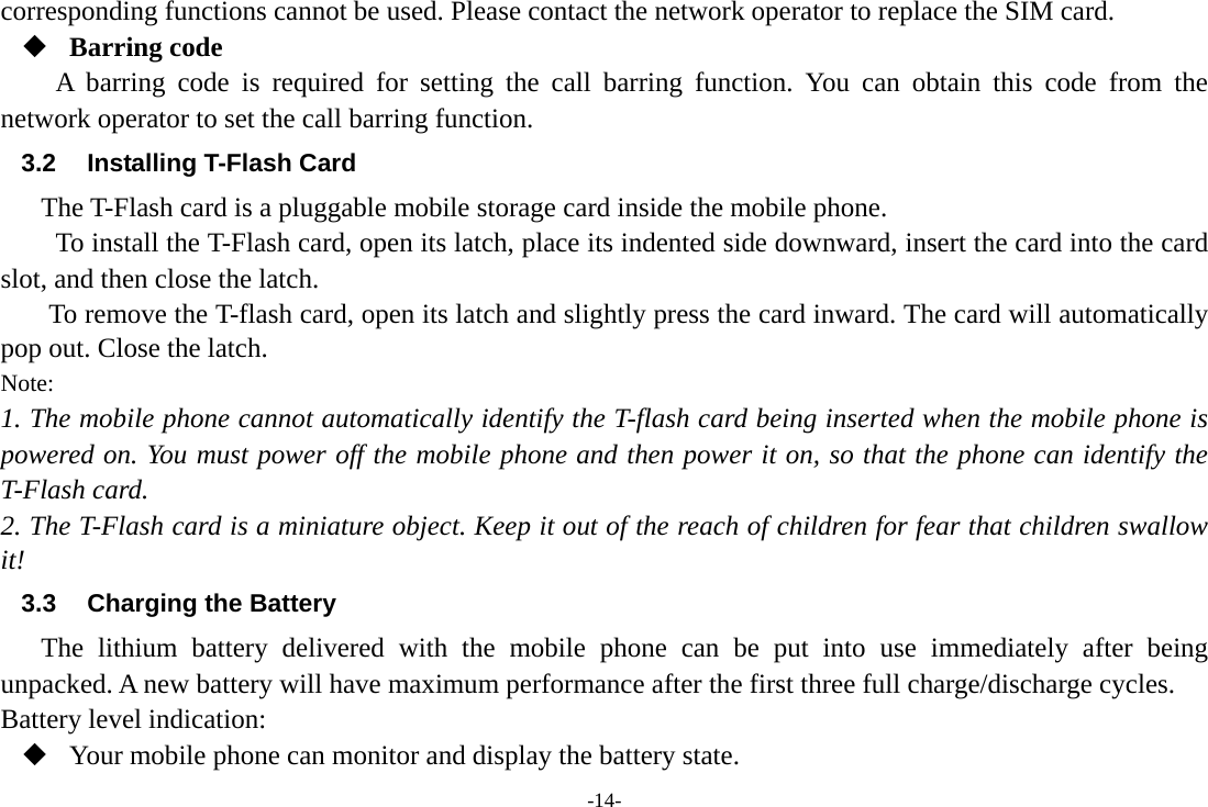 -14- corresponding functions cannot be used. Please contact the network operator to replace the SIM card.  Barring code A barring code is required for setting the call barring function. You can obtain this code from the network operator to set the call barring function. 3.2  Installing T-Flash Card The T-Flash card is a pluggable mobile storage card inside the mobile phone. To install the T-Flash card, open its latch, place its indented side downward, insert the card into the card slot, and then close the latch. To remove the T-flash card, open its latch and slightly press the card inward. The card will automatically pop out. Close the latch. Note: 1. The mobile phone cannot automatically identify the T-flash card being inserted when the mobile phone is powered on. You must power off the mobile phone and then power it on, so that the phone can identify the T-Flash card. 2. The T-Flash card is a miniature object. Keep it out of the reach of children for fear that children swallow it! 3.3  Charging the Battery The lithium battery delivered with the mobile phone can be put into use immediately after being unpacked. A new battery will have maximum performance after the first three full charge/discharge cycles. Battery level indication:  Your mobile phone can monitor and display the battery state. 