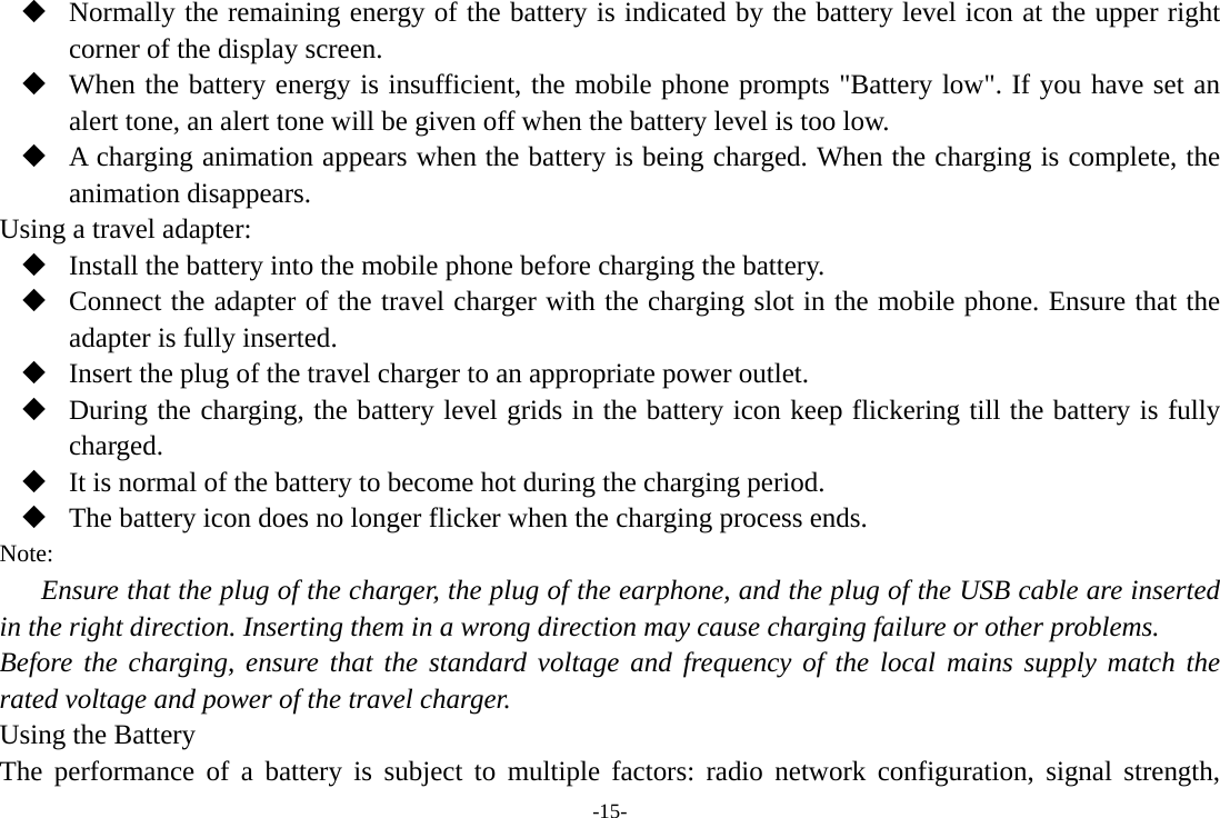 -15-  Normally the remaining energy of the battery is indicated by the battery level icon at the upper right corner of the display screen.  When the battery energy is insufficient, the mobile phone prompts &quot;Battery low&quot;. If you have set an alert tone, an alert tone will be given off when the battery level is too low.  A charging animation appears when the battery is being charged. When the charging is complete, the animation disappears. Using a travel adapter:  Install the battery into the mobile phone before charging the battery.  Connect the adapter of the travel charger with the charging slot in the mobile phone. Ensure that the adapter is fully inserted.  Insert the plug of the travel charger to an appropriate power outlet.  During the charging, the battery level grids in the battery icon keep flickering till the battery is fully charged.  It is normal of the battery to become hot during the charging period.  The battery icon does no longer flicker when the charging process ends. Note: Ensure that the plug of the charger, the plug of the earphone, and the plug of the USB cable are inserted in the right direction. Inserting them in a wrong direction may cause charging failure or other problems. Before the charging, ensure that the standard voltage and frequency of the local mains supply match the rated voltage and power of the travel charger. Using the Battery The performance of a battery is subject to multiple factors: radio network configuration, signal strength, 