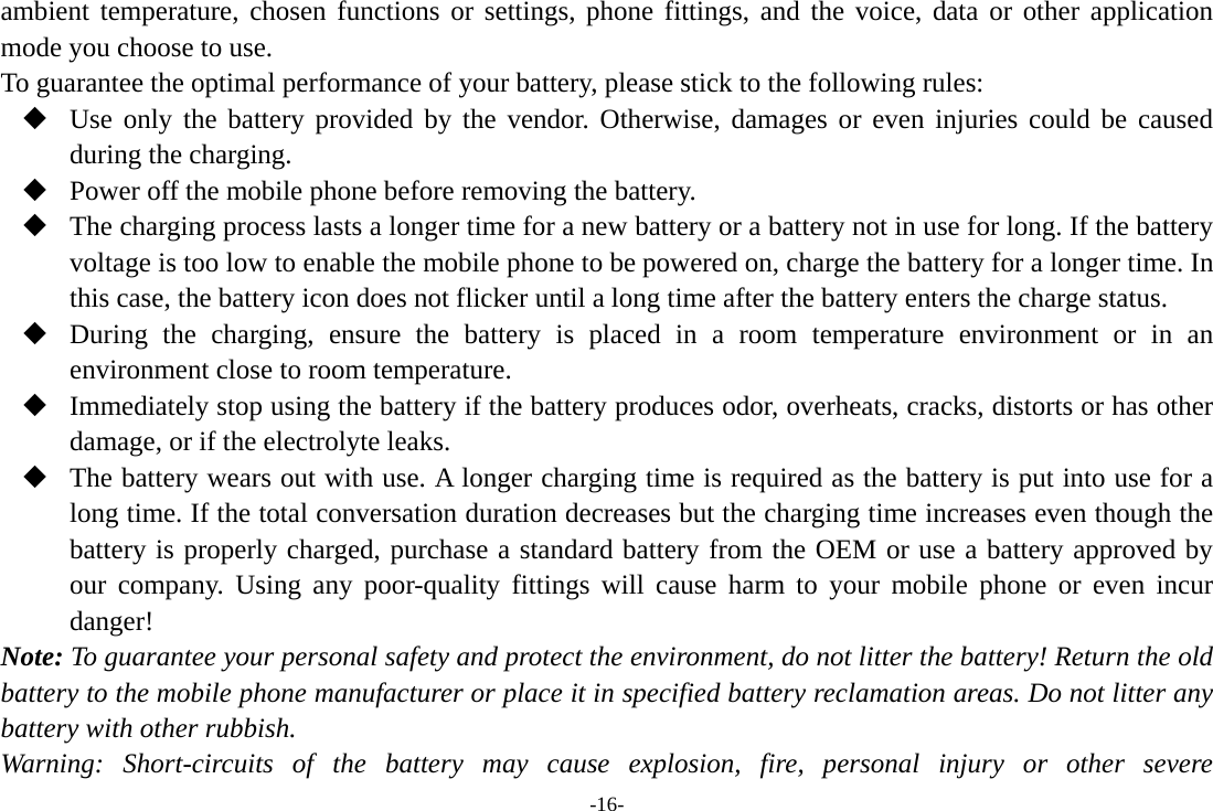 -16- ambient temperature, chosen functions or settings, phone fittings, and the voice, data or other application mode you choose to use. To guarantee the optimal performance of your battery, please stick to the following rules:  Use only the battery provided by the vendor. Otherwise, damages or even injuries could be caused during the charging.  Power off the mobile phone before removing the battery.  The charging process lasts a longer time for a new battery or a battery not in use for long. If the battery voltage is too low to enable the mobile phone to be powered on, charge the battery for a longer time. In this case, the battery icon does not flicker until a long time after the battery enters the charge status.  During the charging, ensure the battery is placed in a room temperature environment or in an environment close to room temperature.  Immediately stop using the battery if the battery produces odor, overheats, cracks, distorts or has other damage, or if the electrolyte leaks.  The battery wears out with use. A longer charging time is required as the battery is put into use for a long time. If the total conversation duration decreases but the charging time increases even though the battery is properly charged, purchase a standard battery from the OEM or use a battery approved by our company. Using any poor-quality fittings will cause harm to your mobile phone or even incur danger! Note: To guarantee your personal safety and protect the environment, do not litter the battery! Return the old battery to the mobile phone manufacturer or place it in specified battery reclamation areas. Do not litter any battery with other rubbish. Warning: Short-circuits of the battery may cause explosion, fire, personal injury or other severe 