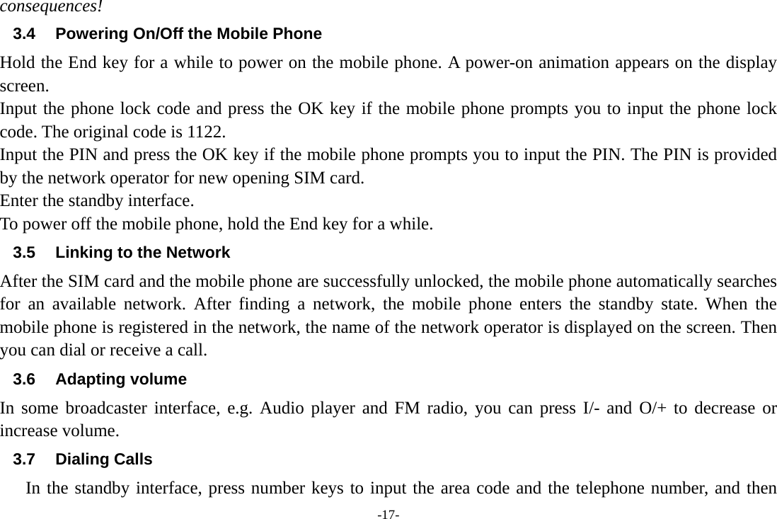 -17- consequences! 3.4  Powering On/Off the Mobile Phone Hold the End key for a while to power on the mobile phone. A power-on animation appears on the display screen. Input the phone lock code and press the OK key if the mobile phone prompts you to input the phone lock code. The original code is 1122. Input the PIN and press the OK key if the mobile phone prompts you to input the PIN. The PIN is provided by the network operator for new opening SIM card. Enter the standby interface. To power off the mobile phone, hold the End key for a while. 3.5  Linking to the Network After the SIM card and the mobile phone are successfully unlocked, the mobile phone automatically searches for an available network. After finding a network, the mobile phone enters the standby state. When the mobile phone is registered in the network, the name of the network operator is displayed on the screen. Then you can dial or receive a call. 3.6 Adapting volume In some broadcaster interface, e.g. Audio player and FM radio, you can press I/- and O/+ to decrease or increase volume. 3.7 Dialing Calls In the standby interface, press number keys to input the area code and the telephone number, and then 