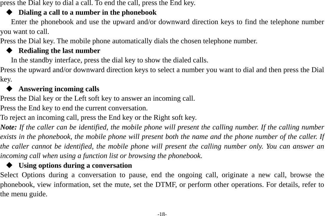 -18- press the Dial key to dial a call. To end the call, press the End key.  Dialing a call to a number in the phonebook Enter the phonebook and use the upward and/or downward direction keys to find the telephone number you want to call. Press the Dial key. The mobile phone automatically dials the chosen telephone number.  Redialing the last number In the standby interface, press the dial key to show the dialed calls. Press the upward and/or downward direction keys to select a number you want to dial and then press the Dial key.  Answering incoming calls Press the Dial key or the Left soft key to answer an incoming call. Press the End key to end the current conversation. To reject an incoming call, press the End key or the Right soft key. Note: If the caller can be identified, the mobile phone will present the calling number. If the calling number exists in the phonebook, the mobile phone will present both the name and the phone number of the caller. If the caller cannot be identified, the mobile phone will present the calling number only. You can answer an incoming call when using a function list or browsing the phonebook.  Using options during a conversation Select Options during a conversation to pause, end the ongoing call, originate a new call, browse the phonebook, view information, set the mute, set the DTMF, or perform other operations. For details, refer to the menu guide. 