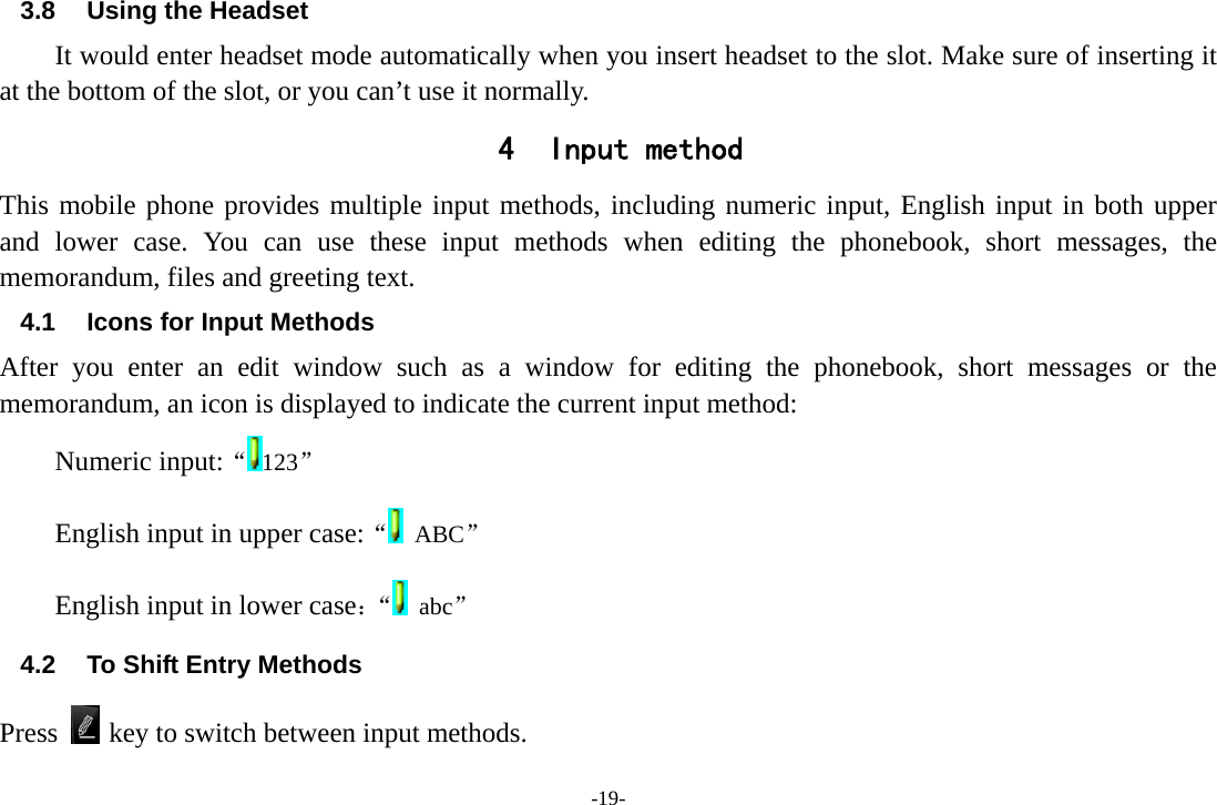 -19- 3.8  Using the Headset It would enter headset mode automatically when you insert headset to the slot. Make sure of inserting it at the bottom of the slot, or you can’t use it normally. 4 Input method This mobile phone provides multiple input methods, including numeric input, English input in both upper and lower case. You can use these input methods when editing the phonebook, short messages, the memorandum, files and greeting text. 4.1  Icons for Input Methods After you enter an edit window such as a window for editing the phonebook, short messages or the memorandum, an icon is displayed to indicate the current input method: Numeric input:“123”  English input in upper case:“ ABC” English input in lower case：“  abc” 4.2  To Shift Entry Methods Press   key to switch between input methods. 