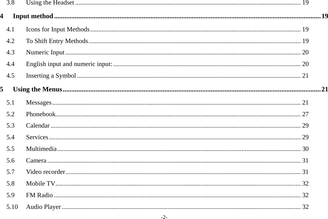 -2- 3.8 Using the Headset ......................................................................................................................................... 19 4 Input method ........................................................................................................................................................... 19 4.1  Icons for Input Methods ................................................................................................................................ 19 4.2  To Shift Entry Methods ................................................................................................................................. 19 4.3 Numeric Input ............................................................................................................................................... 20 4.4 English input and numeric input: .................................................................................................................. 20 4.5 Inserting a Symbol ........................................................................................................................................ 21 5 Using the Menus ...................................................................................................................................................... 21 5.1 Messages ....................................................................................................................................................... 21 5.2 Phonebook..................................................................................................................................................... 27 5.3 Calendar ........................................................................................................................................................ 29 5.4 Services ......................................................................................................................................................... 29 5.5 Multimedia .................................................................................................................................................... 30 5.6 Camera .......................................................................................................................................................... 31 5.7 Video recorder ............................................................................................................................................... 31 5.8 Mobile TV ..................................................................................................................................................... 32 5.9 FM Radio ...................................................................................................................................................... 32 5.10 Audio Player ................................................................................................................................................. 32 