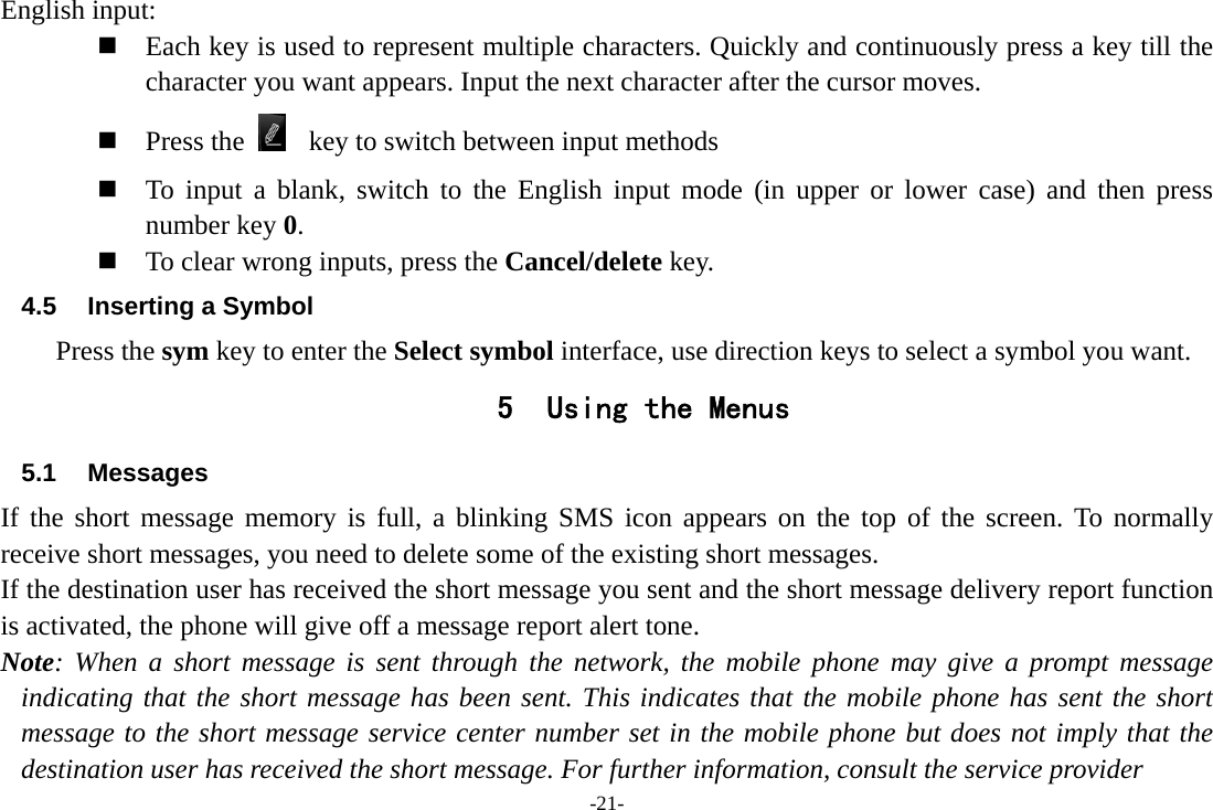 -21- English input:  Each key is used to represent multiple characters. Quickly and continuously press a key till the character you want appears. Input the next character after the cursor moves.  Press the     key to switch between input methods  To input a blank, switch to the English input mode (in upper or lower case) and then press number key 0.  To clear wrong inputs, press the Cancel/delete key. 4.5  Inserting a Symbol Press the sym key to enter the Select symbol interface, use direction keys to select a symbol you want. 5 Using the Menus 5.1 Messages If the short message memory is full, a blinking SMS icon appears on the top of the screen. To normally receive short messages, you need to delete some of the existing short messages. If the destination user has received the short message you sent and the short message delivery report function is activated, the phone will give off a message report alert tone. Note: When a short message is sent through the network, the mobile phone may give a prompt message indicating that the short message has been sent. This indicates that the mobile phone has sent the short message to the short message service center number set in the mobile phone but does not imply that the destination user has received the short message. For further information, consult the service provider 