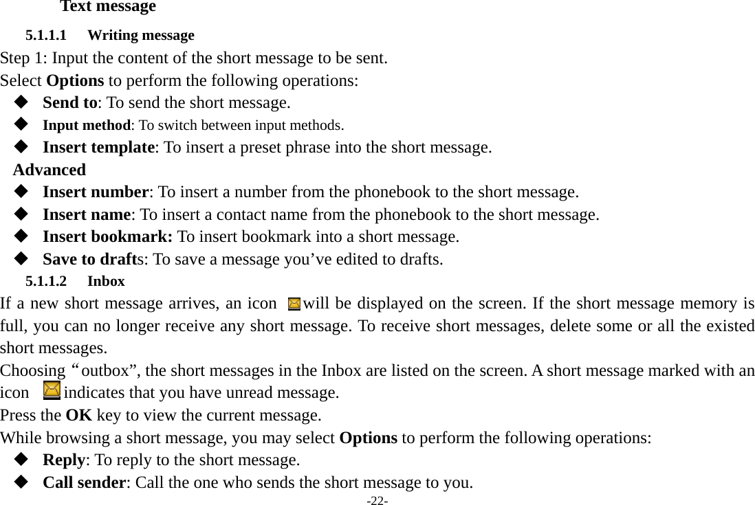 -22- Text message 5.1.1.1 Writing message Step 1: Input the content of the short message to be sent. Select Options to perform the following operations:  Send to: To send the short message.    Input method: To switch between input methods.  Insert template: To insert a preset phrase into the short message. Advanced  Insert number: To insert a number from the phonebook to the short message.  Insert name: To insert a contact name from the phonebook to the short message.  Insert bookmark: To insert bookmark into a short message.  Save to drafts: To save a message you’ve edited to drafts. 5.1.1.2 Inbox If a new short message arrives, an icon   will be displayed on the screen. If the short message memory is full, you can no longer receive any short message. To receive short messages, delete some or all the existed short messages. Choosing“outbox”, the short messages in the Inbox are listed on the screen. A short message marked with an icon        indicates that you have unread message.   Press the OK key to view the current message. While browsing a short message, you may select Options to perform the following operations:  Reply: To reply to the short message.  Call sender: Call the one who sends the short message to you. 