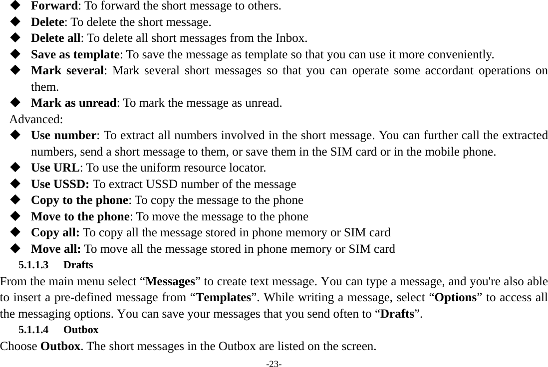 -23-  Forward: To forward the short message to others.  Delete: To delete the short message.  Delete all: To delete all short messages from the Inbox.  Save as template: To save the message as template so that you can use it more conveniently.  Mark several: Mark several short messages so that you can operate some accordant operations on them.  Mark as unread: To mark the message as unread. Advanced:  Use number: To extract all numbers involved in the short message. You can further call the extracted numbers, send a short message to them, or save them in the SIM card or in the mobile phone.  Use URL: To use the uniform resource locator.  Use USSD: To extract USSD number of the message  Copy to the phone: To copy the message to the phone    Move to the phone: To move the message to the phone    Copy all: To copy all the message stored in phone memory or SIM card  Move all: To move all the message stored in phone memory or SIM card 5.1.1.3 Drafts From the main menu select “Messages” to create text message. You can type a message, and you&apos;re also able to insert a pre-defined message from “Templates”. While writing a message, select “Options” to access all the messaging options. You can save your messages that you send often to “Drafts”. 5.1.1.4 Outbox Choose Outbox. The short messages in the Outbox are listed on the screen. 