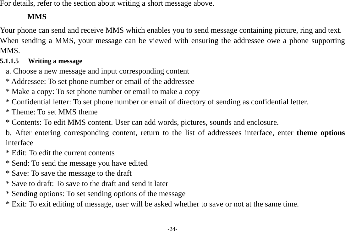 -24- For details, refer to the section about writing a short message above.     MMS Your phone can send and receive MMS which enables you to send message containing picture, ring and text. When sending a MMS, your message can be viewed with ensuring the addressee owe a phone supporting MMS. 5.1.1.5 Writing a message a. Choose a new message and input corresponding content * Addressee: To set phone number or email of the addressee * Make a copy: To set phone number or email to make a copy * Confidential letter: To set phone number or email of directory of sending as confidential letter. * Theme: To set MMS theme * Contents: To edit MMS content. User can add words, pictures, sounds and enclosure. b. After entering corresponding content, return to the list of addressees interface, enter theme options interface * Edit: To edit the current contents * Send: To send the message you have edited * Save: To save the message to the draft * Save to draft: To save to the draft and send it later * Sending options: To set sending options of the message * Exit: To exit editing of message, user will be asked whether to save or not at the same time. 