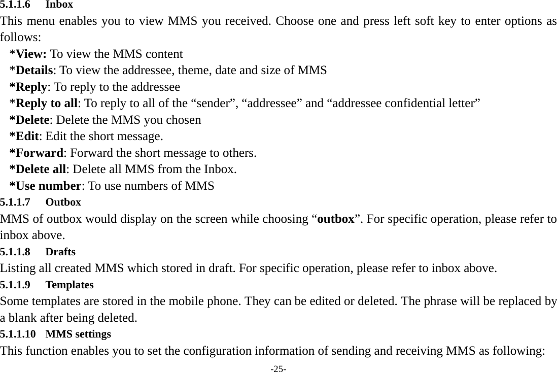 -25- 5.1.1.6 Inbox This menu enables you to view MMS you received. Choose one and press left soft key to enter options as follows:  *View: To view the MMS content *Details: To view the addressee, theme, date and size of MMS *Reply: To reply to the addressee *Reply to all: To reply to all of the “sender”, “addressee” and “addressee confidential letter” *Delete: Delete the MMS you chosen *Edit: Edit the short message. *Forward: Forward the short message to others. *Delete all: Delete all MMS from the Inbox. *Use number: To use numbers of MMS 5.1.1.7 Outbox MMS of outbox would display on the screen while choosing “outbox”. For specific operation, please refer to inbox above. 5.1.1.8 Drafts Listing all created MMS which stored in draft. For specific operation, please refer to inbox above.           5.1.1.9 Templates Some templates are stored in the mobile phone. They can be edited or deleted. The phrase will be replaced by a blank after being deleted. 5.1.1.10 MMS settings This function enables you to set the configuration information of sending and receiving MMS as following: 