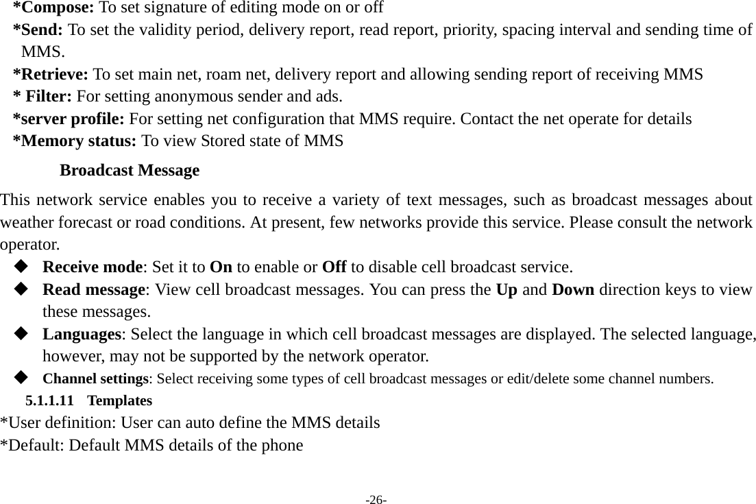 -26- *Compose: To set signature of editing mode on or off *Send: To set the validity period, delivery report, read report, priority, spacing interval and sending time of MMS. *Retrieve: To set main net, roam net, delivery report and allowing sending report of receiving MMS * Filter: For setting anonymous sender and ads. *server profile: For setting net configuration that MMS require. Contact the net operate for details *Memory status: To view Stored state of MMS Broadcast Message This network service enables you to receive a variety of text messages, such as broadcast messages about weather forecast or road conditions. At present, few networks provide this service. Please consult the network operator.  Receive mode: Set it to On to enable or Off to disable cell broadcast service.  Read message: View cell broadcast messages. You can press the Up and Down direction keys to view these messages.  Languages: Select the language in which cell broadcast messages are displayed. The selected language, however, may not be supported by the network operator.  Channel settings: Select receiving some types of cell broadcast messages or edit/delete some channel numbers. 5.1.1.11 Templates *User definition: User can auto define the MMS details *Default: Default MMS details of the phone 