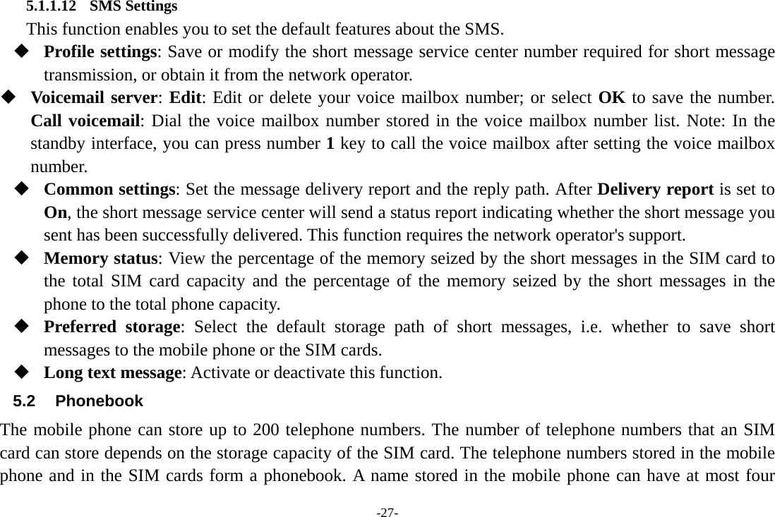 -27- 5.1.1.12 SMS Settings       This function enables you to set the default features about the SMS.  Profile settings: Save or modify the short message service center number required for short message transmission, or obtain it from the network operator.  Voicemail server: Edit: Edit or delete your voice mailbox number; or select OK to save the number. Call voicemail: Dial the voice mailbox number stored in the voice mailbox number list. Note: In the standby interface, you can press number 1 key to call the voice mailbox after setting the voice mailbox number.  Common settings: Set the message delivery report and the reply path. After Delivery report is set to On, the short message service center will send a status report indicating whether the short message you sent has been successfully delivered. This function requires the network operator&apos;s support.  Memory status: View the percentage of the memory seized by the short messages in the SIM card to the total SIM card capacity and the percentage of the memory seized by the short messages in the phone to the total phone capacity.  Preferred storage: Select the default storage path of short messages, i.e. whether to save short messages to the mobile phone or the SIM cards.  Long text message: Activate or deactivate this function. 5.2 Phonebook The mobile phone can store up to 200 telephone numbers. The number of telephone numbers that an SIM card can store depends on the storage capacity of the SIM card. The telephone numbers stored in the mobile phone and in the SIM cards form a phonebook. A name stored in the mobile phone can have at most four 