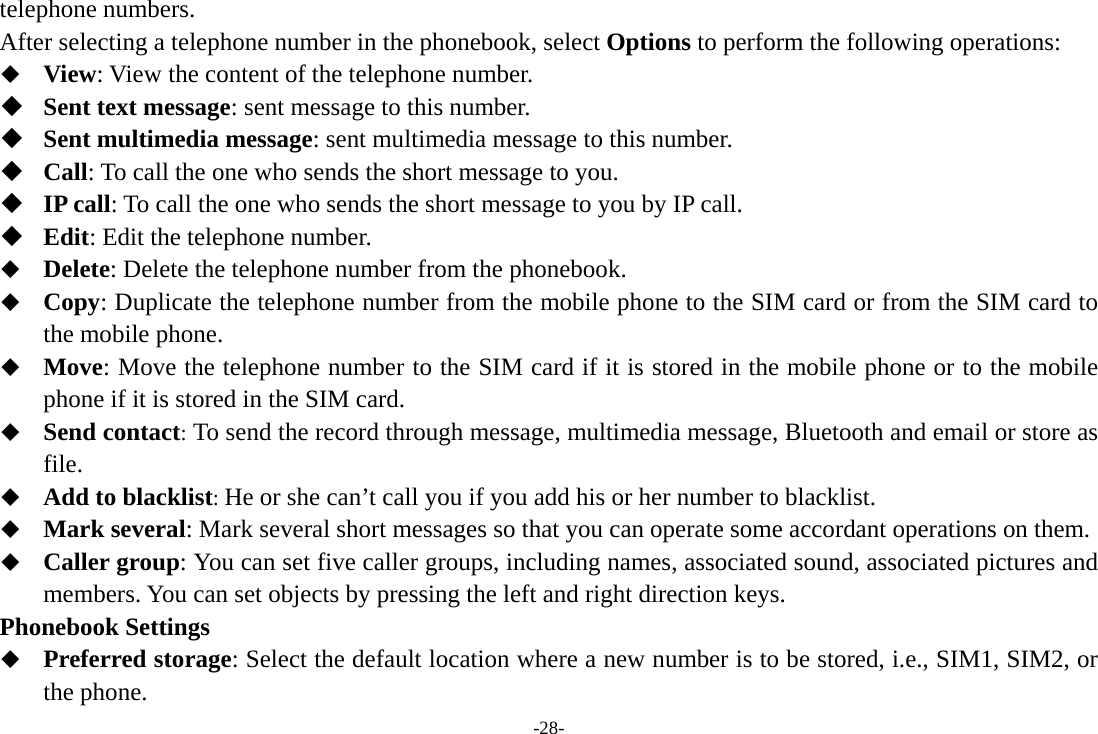 -28- telephone numbers. After selecting a telephone number in the phonebook, select Options to perform the following operations:  View: View the content of the telephone number.  Sent text message: sent message to this number.  Sent multimedia message: sent multimedia message to this number.  Call: To call the one who sends the short message to you.  IP call: To call the one who sends the short message to you by IP call.  Edit: Edit the telephone number.  Delete: Delete the telephone number from the phonebook.  Copy: Duplicate the telephone number from the mobile phone to the SIM card or from the SIM card to the mobile phone.  Move: Move the telephone number to the SIM card if it is stored in the mobile phone or to the mobile phone if it is stored in the SIM card.  Send contact: To send the record through message, multimedia message, Bluetooth and email or store as file.  Add to blacklist: He or she can’t call you if you add his or her number to blacklist.  Mark several: Mark several short messages so that you can operate some accordant operations on them.  Caller group: You can set five caller groups, including names, associated sound, associated pictures and members. You can set objects by pressing the left and right direction keys. Phonebook Settings  Preferred storage: Select the default location where a new number is to be stored, i.e., SIM1, SIM2, or the phone. 