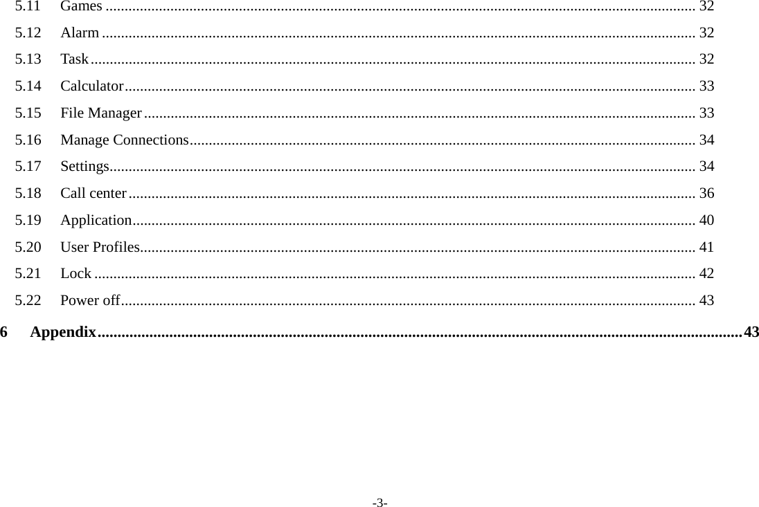 -3- 5.11 Games ........................................................................................................................................................... 32 5.12 Alarm ............................................................................................................................................................ 32 5.13 Task ............................................................................................................................................................... 32 5.14 Calculator ...................................................................................................................................................... 33 5.15 File Manager ................................................................................................................................................. 33 5.16 Manage Connections ..................................................................................................................................... 34 5.17 Settings .......................................................................................................................................................... 34 5.18 Call center ..................................................................................................................................................... 36 5.19 Application .................................................................................................................................................... 40 5.20 User Profiles.................................................................................................................................................. 41 5.21 Lock .............................................................................................................................................................. 42 5.22 Power off ....................................................................................................................................................... 43 6 Appendix .................................................................................................................................................................. 43  