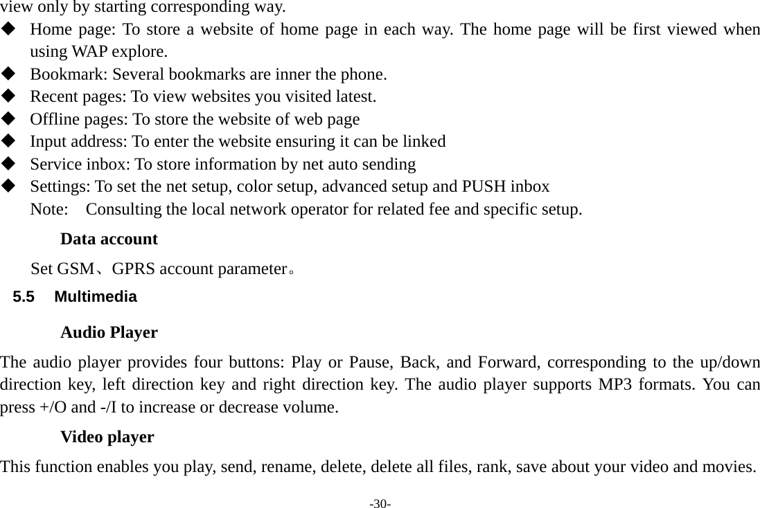 -30- view only by starting corresponding way.  Home page: To store a website of home page in each way. The home page will be first viewed when using WAP explore.  Bookmark: Several bookmarks are inner the phone.  Recent pages: To view websites you visited latest.  Offline pages: To store the website of web page  Input address: To enter the website ensuring it can be linked    Service inbox: To store information by net auto sending  Settings: To set the net setup, color setup, advanced setup and PUSH inbox Note:  Consulting the local network operator for related fee and specific setup. Data account Set GSM、GPRS account parameter。 5.5  Multimedia          Audio Player The audio player provides four buttons: Play or Pause, Back, and Forward, corresponding to the up/down direction key, left direction key and right direction key. The audio player supports MP3 formats. You can press +/O and -/I to increase or decrease volume. Video player This function enables you play, send, rename, delete, delete all files, rank, save about your video and movies. 