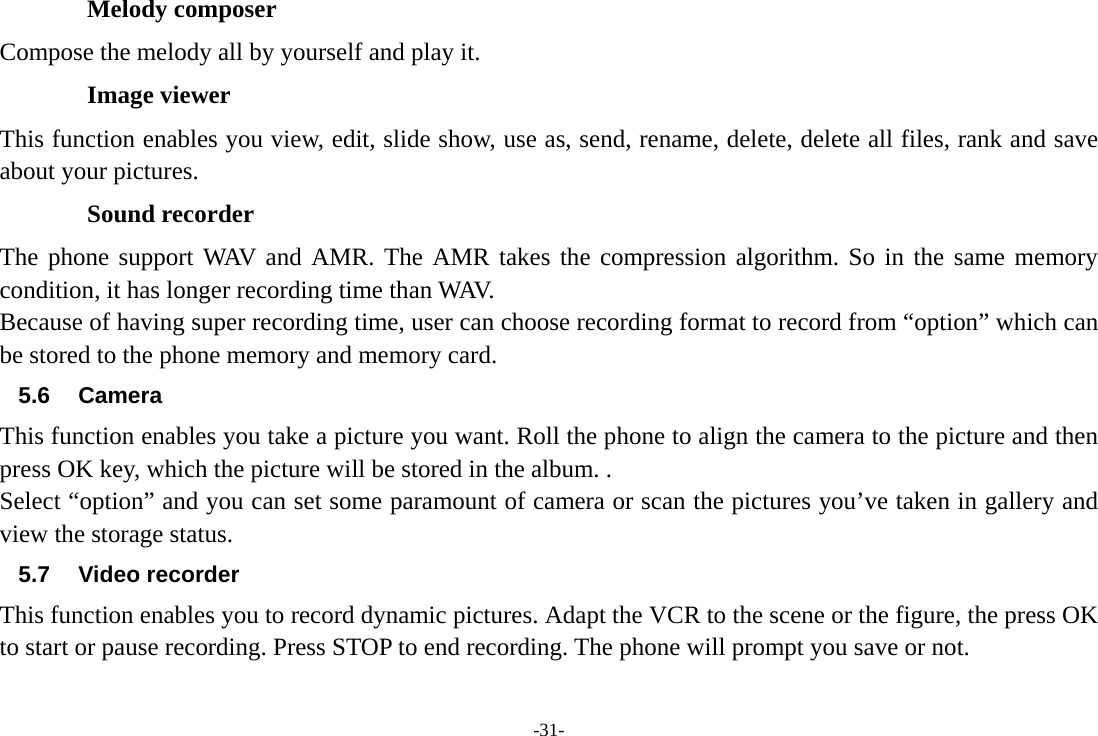 -31- Melody composer Compose the melody all by yourself and play it. Image viewer This function enables you view, edit, slide show, use as, send, rename, delete, delete all files, rank and save about your pictures. Sound recorder The phone support WAV and AMR. The AMR takes the compression algorithm. So in the same memory condition, it has longer recording time than WAV.   Because of having super recording time, user can choose recording format to record from “option” which can be stored to the phone memory and memory card.   5.6 Camera This function enables you take a picture you want. Roll the phone to align the camera to the picture and then press OK key, which the picture will be stored in the album. . Select “option” and you can set some paramount of camera or scan the pictures you’ve taken in gallery and view the storage status.          5.7 Video recorder This function enables you to record dynamic pictures. Adapt the VCR to the scene or the figure, the press OK to start or pause recording. Press STOP to end recording. The phone will prompt you save or not. 