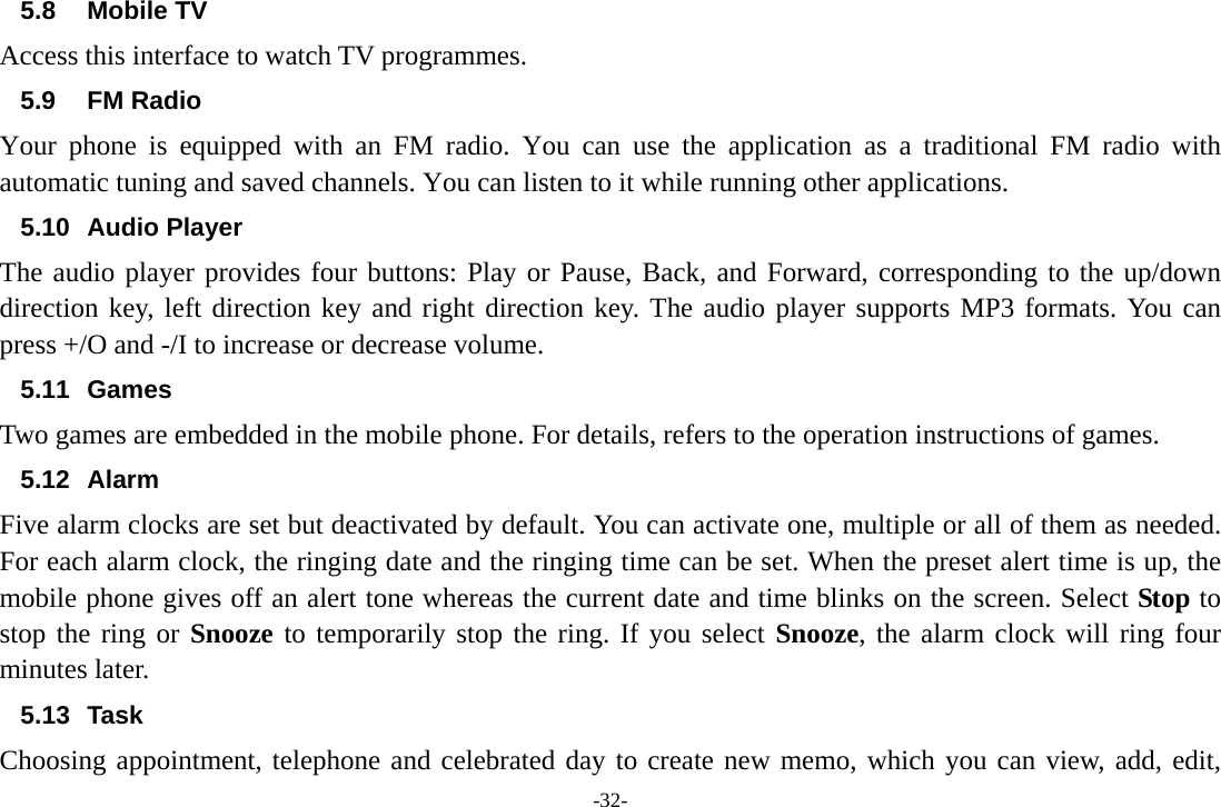 -32- 5.8 Mobile TV Access this interface to watch TV programmes.                5.9 FM Radio Your phone is equipped with an FM radio. You can use the application as a traditional FM radio with automatic tuning and saved channels. You can listen to it while running other applications. 5.10 Audio Player The audio player provides four buttons: Play or Pause, Back, and Forward, corresponding to the up/down direction key, left direction key and right direction key. The audio player supports MP3 formats. You can press +/O and -/I to increase or decrease volume. 5.11 Games Two games are embedded in the mobile phone. For details, refers to the operation instructions of games. 5.12 Alarm  Five alarm clocks are set but deactivated by default. You can activate one, multiple or all of them as needed. For each alarm clock, the ringing date and the ringing time can be set. When the preset alert time is up, the mobile phone gives off an alert tone whereas the current date and time blinks on the screen. Select Stop to stop the ring or Snooze to temporarily stop the ring. If you select Snooze, the alarm clock will ring four minutes later. 5.13 Task  Choosing appointment, telephone and celebrated day to create new memo, which you can view, add, edit, 