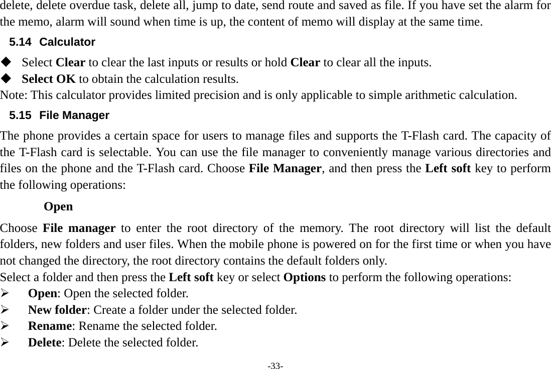 -33- delete, delete overdue task, delete all, jump to date, send route and saved as file. If you have set the alarm for the memo, alarm will sound when time is up, the content of memo will display at the same time. 5.14 Calculator  Select Clear to clear the last inputs or results or hold Clear to clear all the inputs.  Select OK to obtain the calculation results. Note: This calculator provides limited precision and is only applicable to simple arithmetic calculation. 5.15 File Manager The phone provides a certain space for users to manage files and supports the T-Flash card. The capacity of the T-Flash card is selectable. You can use the file manager to conveniently manage various directories and files on the phone and the T-Flash card. Choose File Manager, and then press the Left soft key to perform the following operations: Open Choose  File manager to enter the root directory of the memory. The root directory will list the default folders, new folders and user files. When the mobile phone is powered on for the first time or when you have not changed the directory, the root directory contains the default folders only. Select a folder and then press the Left soft key or select Options to perform the following operations:   Open: Open the selected folder.   New folder: Create a folder under the selected folder.   Rename: Rename the selected folder.   Delete: Delete the selected folder. 