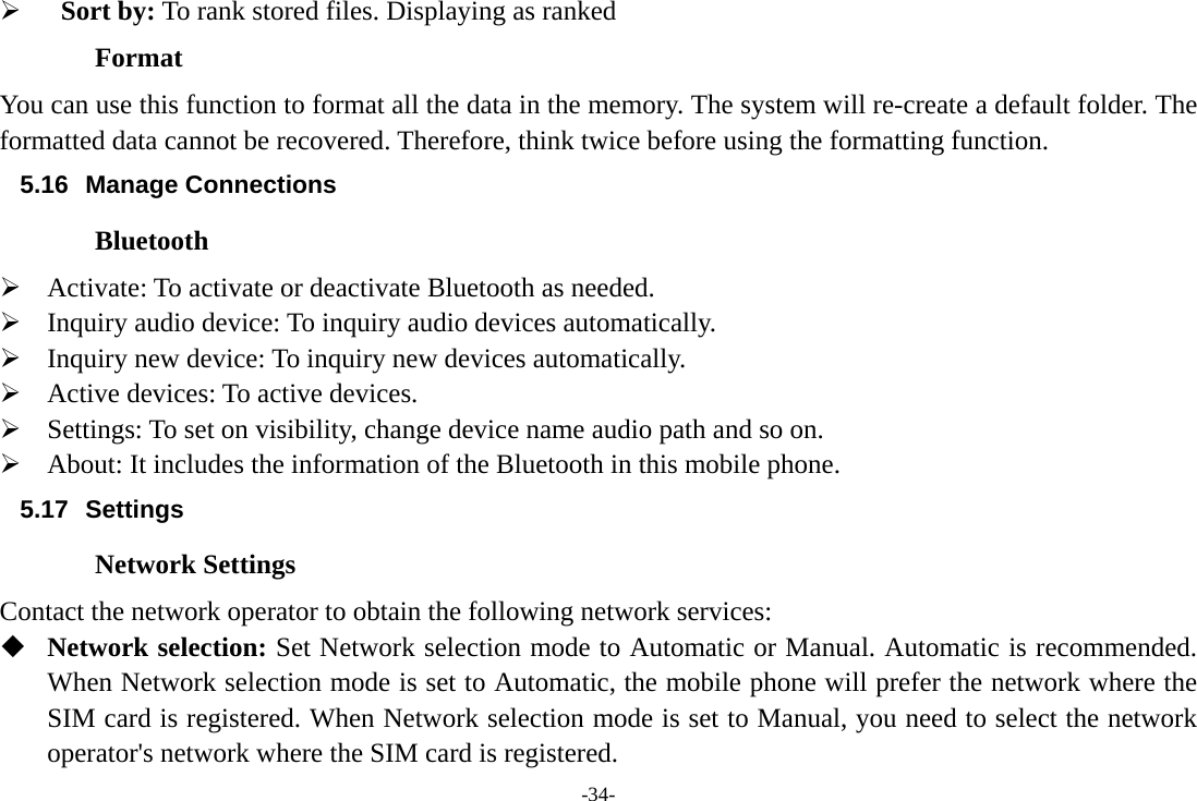 -34-   Sort by: To rank stored files. Displaying as ranked Format You can use this function to format all the data in the memory. The system will re-create a default folder. The formatted data cannot be recovered. Therefore, think twice before using the formatting function. 5.16 Manage Connections Bluetooth  Activate: To activate or deactivate Bluetooth as needed.  Inquiry audio device: To inquiry audio devices automatically.  Inquiry new device: To inquiry new devices automatically.  Active devices: To active devices.  Settings: To set on visibility, change device name audio path and so on.  About: It includes the information of the Bluetooth in this mobile phone. 5.17 Settings Network Settings Contact the network operator to obtain the following network services:    Network selection: Set Network selection mode to Automatic or Manual. Automatic is recommended. When Network selection mode is set to Automatic, the mobile phone will prefer the network where the SIM card is registered. When Network selection mode is set to Manual, you need to select the network operator&apos;s network where the SIM card is registered. 