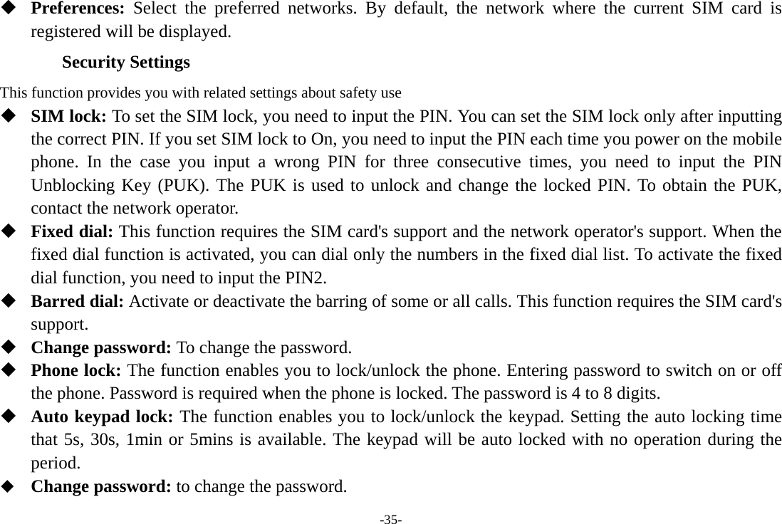 -35-  Preferences:  Select the preferred networks. By default, the network where the current SIM card is registered will be displayed.   Security Settings This function provides you with related settings about safety use  SIM lock: To set the SIM lock, you need to input the PIN. You can set the SIM lock only after inputting the correct PIN. If you set SIM lock to On, you need to input the PIN each time you power on the mobile phone. In the case you input a wrong PIN for three consecutive times, you need to input the PIN Unblocking Key (PUK). The PUK is used to unlock and change the locked PIN. To obtain the PUK, contact the network operator.  Fixed dial: This function requires the SIM card&apos;s support and the network operator&apos;s support. When the fixed dial function is activated, you can dial only the numbers in the fixed dial list. To activate the fixed dial function, you need to input the PIN2.  Barred dial: Activate or deactivate the barring of some or all calls. This function requires the SIM card&apos;s support.  Change password: To change the password.  Phone lock: The function enables you to lock/unlock the phone. Entering password to switch on or off the phone. Password is required when the phone is locked. The password is 4 to 8 digits.  Auto keypad lock: The function enables you to lock/unlock the keypad. Setting the auto locking time that 5s, 30s, 1min or 5mins is available. The keypad will be auto locked with no operation during the period.  Change password: to change the password. 