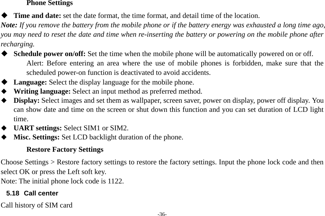 -36- Phone Settings  Time and date: set the date format, the time format, and detail time of the location. Note: If you remove the battery from the mobile phone or if the battery energy was exhausted a long time ago, you may need to reset the date and time when re-inserting the battery or powering on the mobile phone after recharging.  Schedule power on/off: Set the time when the mobile phone will be automatically powered on or off. Alert: Before entering an area where the use of mobile phones is forbidden, make sure that the scheduled power-on function is deactivated to avoid accidents.  Language: Select the display language for the mobile phone.  Writing language: Select an input method as preferred method.  Display: Select images and set them as wallpaper, screen saver, power on display, power off display. You can show date and time on the screen or shut down this function and you can set duration of LCD light time.  UART settings: Select SIM1 or SIM2.  Misc. Settings: Set LCD backlight duration of the phone. Restore Factory Settings Choose Settings &gt; Restore factory settings to restore the factory settings. Input the phone lock code and then select OK or press the Left soft key. Note: The initial phone lock code is 1122. 5.18 Call center Call history of SIM card   