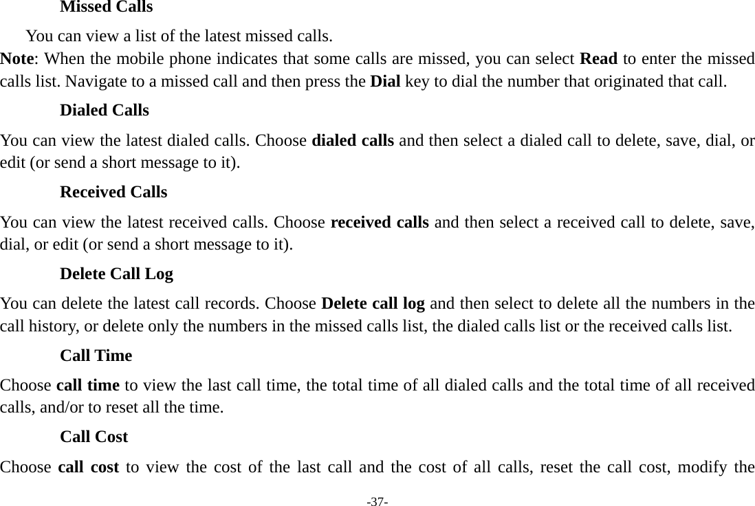 -37- Missed Calls       You can view a list of the latest missed calls. Note: When the mobile phone indicates that some calls are missed, you can select Read to enter the missed calls list. Navigate to a missed call and then press the Dial key to dial the number that originated that call. Dialed Calls You can view the latest dialed calls. Choose dialed calls and then select a dialed call to delete, save, dial, or edit (or send a short message to it). Received Calls You can view the latest received calls. Choose received calls and then select a received call to delete, save, dial, or edit (or send a short message to it). Delete Call Log You can delete the latest call records. Choose Delete call log and then select to delete all the numbers in the call history, or delete only the numbers in the missed calls list, the dialed calls list or the received calls list. Call Time Choose call time to view the last call time, the total time of all dialed calls and the total time of all received calls, and/or to reset all the time. Call Cost Choose call cost to view the cost of the last call and the cost of all calls, reset the call cost, modify the 